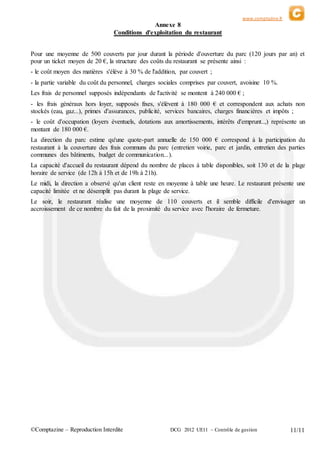 www.comptazine.fr
©Comptazine – Reproduction Interdite DCG 2012 UE11 – Contrôle de gestion 11/11
Annexe 8
Conditions d'exploitation du restaurant
Pour une moyenne de 500 couverts par jour durant la période d'ouverture du parc (120 jours par an) et
pour un ticket moyen de 20 €, la structure des coûts du restaurant se présente ainsi :
- le coût moyen des matières s'élève à 30 % de l'addition, par couvert ;
- la partie variable du coût du personnel, charges sociales comprises par couvert, avoisine 10 %.
Les frais de personnel supposés indépendants de l'activité se montent à 240 000 € ;
- les frais généraux hors loyer, supposés fixes, s'élèvent à 180 000 € et correspondent aux achats non
stockés (eau, gaz...), primes d'assurances, publicité, services bancaires, charges financières et impôts ;
- le coût d'occupation (loyers éventuels, dotations aux amortissements, intérêts d'emprunt..,) représente un
montant de 180 000 €.
La direction du parc estime qu'une quote-part annuelle de 150 000 € correspond à la participation du
restaurant à la couverture des frais communs du parc (entretien voirie, parc et jardin, entretien des parties
communes des bâtiments, budget de communication...).
La capacité d'accueil du restaurant dépend du nombre de places à table disponibles, soit 130 et de la plage
horaire de service (de 12h à 15h et de 19h à 21h).
Le midi, la direction a observé qu'un client reste en moyenne à table une heure. Le restaurant présente une
capacité limitée et ne désemplit pas durant la plage de service.
Le soir, le restaurant réalise une moyenne de 110 couverts et il semble difficile d'envisager un
accroissement de ce nombre du fait de la proximité du service avec l'horaire de fermeture.
 