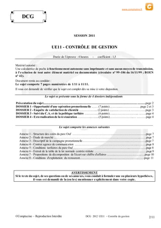 www.comptazine.fr
©Comptazine – Reproduction Interdite DCG 2012 UE11 – Contrôle de gestion 2/11
SESSION 2011
UE11 - CONTRÔLE DE GESTION
Durée de l’épreuve : 4 heures - coefficient : 1,5
Matériel autorisé :
Une calculatrice de poche à fonctionnement autonome sans imprimante et sans aucun moyen de transmission,
à l’exclusion de tout autre élément matériel ou documentaire (circulaire n° 99-186 du 16/11/99 ; BOEN
n° 42).
Document remis au candidat :
Le sujet comporte 7 pages numérotées de 1/11 à 11/11.
Il vous est demandé de vérifier que le sujet est complet dès sa mise à votre disposition.
Le sujet se présente sous la forme de 4 dossiers indépendants
Présentation du sujet..................................................................................................................................page 2
DOSSIER 1 - Opportunité d'une opération promotionnelle …… (7 points)……….....………………page 2 et 3
DOSSIER 2 - Enquête de satisfaction de clientèle …………….... (2 points) ..........…………. …………...page 3
DOSSIER 3 - Suivi du C.A. et de la politique tarifaire …………..(6 points)…...…………………... …….page 4
DOSSIER 4 - Externalisation de la restauration …………...….....(5 points)…………………...… ………page 4
________________________________________________________________________________________________
Le sujet comporte les annexes suivantes
Annexe 1 - Structure des coûts du parc Ouf ………………………………………………………………..page 7
Annexe 2 - Étude de marché …………………………………………………………………………...……page 7
Annexe 3 - Descriptif de la campagne promotionnelle..……………………………………...……………..page 7
Annexe 4 - Contrat agence de communication ……………………………………………………..……….page 8
Annexe 5 - Conditions tarifaires du parc Ouf ………………………………………………...……………..page 8
Annexe 6 - Extrait de la table de la loi normale centrée réduite ………………………………….…………page 9
Annexe 7 - Propositions de décomposition de l'écart sur chiffre d'affaires ……...……………………..….page 10
Annexe 8 - Conditions d'exploitation du restaurant.…………………………..……………………..…….page 11
AVERTISSEMENT
Si le texte du sujet, de ses questions ou de sesannexes,vous conduit à formuler une ou plusieurs hypothèses,
il vous est demandé de la (ou les) mentionner explicitement dans votre copie.
DCG
● ●
●●
 