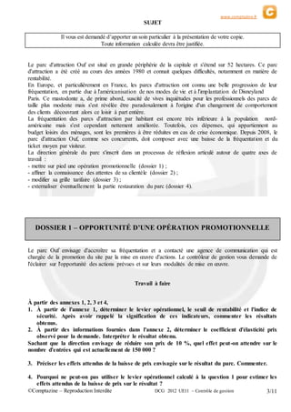 www.comptazine.fr
©Comptazine – Reproduction Interdite DCG 2012 UE11 – Contrôle de gestion 3/11
SUJET
Il vous est demandé d’apporter un soin particulier à la présentation de votre copie.
Toute information calculée devra être justifiée.
Le parc d'attraction Ouf est situé en grande périphérie de la capitale et s'étend sur 52 hectares. Ce parc
d'attraction a été créé au cours des années 1980 et connait quelques difficultés, notamment en matière de
rentabilité.
En Europe, et particulièrement en France, les parcs d'attraction ont connu une belle progression de leur
fréquentation, en partie due à l'américanisation de nos modes de vie et à l'implantation de Disneyland
Paris. Ce mastodonte a, de prime abord, suscité de vives inquiétudes pour les professionnels des parcs de
taille plus modeste mais s'est révélée être paradoxalement à l'origine d'un changement de comportement
des clients découvrant alors ce loisir à part entière.
La fréquentation des parcs d'attraction par habitant est encore très inférieure à la population nord-
américaine mais s'est cependant nettement améliorée. Toutefois, ces dépenses, qui appartiennent au
budget loisirs des ménages, sont les premières à être réduites en cas de crise économique. Depuis 2008, le
parc d'attraction Ouf, comme ses concurrents, doit composer avec une baisse de la fréquentation et du
ticket moyen par visiteur.
La direction générale du parc s'inscrit dans un processus de réflexion articulé autour de quatre axes de
travail :
- mettre sur pied une opération promotionnelle (dossier 1) ;
- affiner la connaissance des attentes de sa clientèle (dossier 2) ;
- modifier sa grille tarifaire (dossier 3) ;
- externaliser éventuellement la partie restauration du parc (dossier 4).
DOSSIER 1 – OPPORTUNITÉ D’UNE OPÉRATION PROMOTIONNELLE
Le parc Ouf envisage d'accroître sa fréquentation et a contacté une agence de communication qui est
chargée de la promotion du site par la mise en œuvre d'actions. Le contrôleur de gestion vous demande de
l'éclairer sur l'opportunité des actions prévues et sur leurs modalités de mise en œuvre.
Travail à faire
À partir des annexes 1, 2, 3 et 4,
1. À partir de l'annexe 1, déterminer le levier opérationnel, le seuil de rentabilité et l'indice de
sécurité. Après avoir rappelé la signification de ces indicateurs, commenter les résultats
obtenus.
2. À partir des informations fournies dans l'annexe 2, déterminer le coefficient d'élasticité prix
observé pour la demande. Interpréter le résultat obtenu.
Sachant que la direction envisage de réduire son prix de 10 %, quel effet peut-on attendre sur le
nombre d'entrées qui est actuellement de 150 000 ?
3. Préciser les effets attendus de la baisse de prix envisagée sur le résultat du parc. Commenter.
4. Pourquoi ne peut-on pas utiliser le levier opérationnel calculé à la question 1 pour estimer les
effets attendus de la baisse de prix sur le résultat ?
 