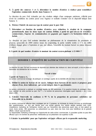 www.comptazine.fr
©Comptazine – Reproduction Interdite DCG 2012 UE11 – Contrôle de gestion 4/11
5. À partir des annexes 1 et 3, déterminer le nombre d'entrées à réaliser pour rentabiliser
l'opération commerciale décrite dans l'annexe 3.
La direction du parc Ouf, échaudée par des résultats mitigés d'une campagne antérieure, réfléchit pour
revoir les conditions du contrat passé avec l'agence et souhaite s'orienter vers le dispositif indiqué dans
l'annexe 4.
6. Préciser l'intérêt du nouveau type de contrat pour le parc Ouf.
7. Déterminer en fonction du nombre d'entrées avec réduction, le résultat de la campagne
promotionnelle dans les deux types de contrat. Définir, à partir de quel niveau de retombées
commerciales, l'agence de communication est gagnante par rapport à la facturation initiale au
forfait.
La direction du parc Ouf souhaite introduire un plafonnement de la rémunération du prestataire et
propose, qu'au-delà de 2000 entrées issues du couponning, la partie variable tombe à 5 % du chiffre
d'affaires dégagé grâce à l'opération et que, par ailleurs, l'ensemble du montant facturé ne puisse dépasser
21 000 €.
8. À partir de quel nombre d'entrées le montant du contrat restera plafonné à 21 000 € ?
DOSSIER 2 - ENQUÊTE DE SATISFACTION DE CLIENTÈLE
La direction du parc Ouf est soucieuse de répondre aux attentes des visiteurs et, dans cet esprit, a mis en place un
baromètre de satisfaction de la clientèle.
Travail à faire
À partir de l'annexe 6,
Le service commercial envisage de pratiquer un sondage auprès de la clientèle afin de mieux la cerner.
1. Définir la notion de facteur clé de succès. Indiquer deux facteurs clé de succès et proposer, pour
chacun d'eux, deux indicateurs qui seront intégrés dans le questionnaire.
Le service commercial a pratiqué un sondage auprès de 500 personnes. À la question binaire du sondage « êtes -
vous satisfait de votre journée au parc Ouf ? », le nombre de personnes interrogées ayant répondu « oui » s'est
élevé à 350.
2. Calculer l'intervalle de confiance à 95 % de la proportion de personnes satisfaites sur
l'ensemble de la clientèle.
Le service commercial effectue deux sondages par an. Il propose, en échange du temps accordé au remplissage
des questionnaires, un bon par famille pour une entrée gratuite d'un adulte valable pendant trois mois.
L'expérience marketing de l'entreprise montre que sur l'ensemble des personnes ayant reçu un bon gratuit au
cours d'une année, 300 personnes se présenteront au parc dans les trois mois pour bénéficier de la gratuité
offerte. L'écart type est de 50.
Le responsable marketing s'interroge sur l'opportunité de cette action commerciale. Il considère qu'elle ne peut être
efficace que si le nombre de personnes intéressées qui se présentent est supérieur à 250.
3. Calculer la probabilité pour que l'opération soit jugée efficace par le responsable marketing.
 