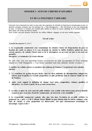 www.comptazine.fr
©Comptazine – Reproduction Interdite DCG 2012 UE11 – Contrôle de gestion 5/11
DOSSIER 3 - SUIVI DU CHIFFRE D’AFFAIRES
ET DE LA POLITIQUE TARIFAIRE
Conscient de la nécessité de coller au plus près des segments de clientèle et d'optimiser le remplissage du parc, la
direction souhaite s'orienter vers une politique de « Yield Management ». Afin d'améliorer le taux de remplissage
du parc, la direction a introduit une nouvelle grille tarifaire en début de saison (annexe 5) et souhaite établir un
bilan après une année de mise en oeuvre.
Pour ce faire, elle vous propose d'examiner les chiffres d'affaires dégagés sur les deux années passées.
Travail à faire
À partir des annexes 1, 5 et 7,
1. Le responsable commercial vous communique les données brutes de fréquentation du parc en
fonction des tarifs en annexe 5 et vous demande de calculer le chiffre d'affaires global des deux
saisons passées, de calculer l'écart total et de le décomposer en un écart sur prix et un écart sur
quantités.
Interpréter et commenter les écarts obtenus.
De votre côté, vous avez approfondi l'analyse en proposant une triple décomposition de l'écart davantage
adaptée au « Yield Management ». Vous hésitez cependant entre deux méthodes décrites en annexe 7.
2. Justifier les cellules grisées et encadrées des tableaux de l'annexe 7 en précisant le(s) calcul(s)
opéré(s).
3. Le contrôleur de gestion du parc hésite entre les deux méthodes de décomposition, indiquer les
raisons pour lesquelles la seconde proposition est plus pertinente dans le contexte étudié en vue
de l'analyse.
4. Après avoir rappelé la définition de chaque écart (prix, composition, volume), qualifier et
interpréter ces écarts à partir de la seconde proposition,
5. La mise en place de cette nouvelle grille tarifaire vous semble-t-elle intéressante pour la clientèle
et pour le parc en termes d'activité commerciale, de trésorerie et de rentabilité ?
6. Le responsable commercial souhaite aller plus loin dans l'évolution de sa grille tarifaire en
proposant un « pass » à 40 € offrant l'accès illimité au parc durant toute la saison. Indiquer, sans
faire de calculs, si cette proposition est intéressante. Sur quel raisonnement économique et
mercatique repose-t-elle ?
 