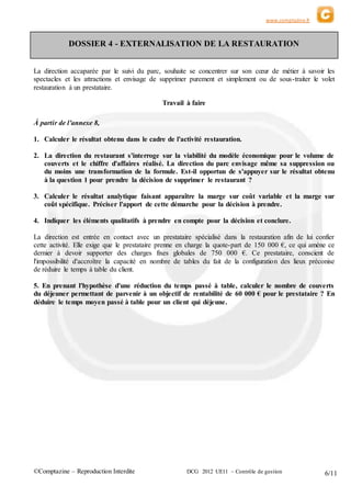 www.comptazine.fr
©Comptazine – Reproduction Interdite DCG 2012 UE11 – Contrôle de gestion 6/11
DOSSIER 4 - EXTERNALISATION DE LA RESTAURATION
La direction accaparée par le suivi du parc, souhaite se concentrer sur son cœur de métier à savoir les
spectacles et les attractions et envisage de supprimer purement et simplement ou de sous-traiter le volet
restauration à un prestataire.
Travail à faire
À partir de l'annexe 8,
1. Calculer le résultat obtenu dans le cadre de l'activité restauration.
2. La direction du restaurant s'interroge sur la viabilité du modèle économique pour le volume de
couverts et le chiffre d'affaires réalisé. La direction du parc envisage même sa suppression ou
du moins une transformation de la formule. Est-il opportun de s'appuyer sur le résultat obtenu
à la question 1 pour prendre la décision de supprimer le restaurant ?
3. Calculer le résultat analytique faisant apparaître la marge sur coût variable et la marge sur
coût spécifique. Préciser l'apport de cette démarche pour la décision à prendre.
4. Indiquer les éléments qualitatifs à prendre en compte pour la décision et conclure.
La direction est entrée en contact avec un prestataire spécialisé dans la restauration afin de lui confier
cette activité. Elle exige que le prestataire prenne en charge la quote-part de 150 000 €, ce qui amène ce
dernier à devoir supporter des charges fixes globales de 750 000 €. Ce prestataire, conscient de
l'impossibilité d'accroître la capacité en nombre de tables du fait de la configuration des lieux préconise
de réduire le temps à table du client.
5. En prenant l'hypothèse d'une réduction du temps passé à table, calculer le nombre de couverts
du déjeuner permettant de parvenir à un objectif de rentabilité de 60 000 € pour le prestataire ? En
déduire le temps moyen passé à table pour un client qui déjeune.
 