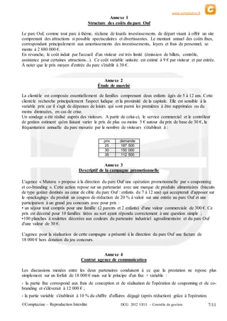 www.comptazine.fr
©Comptazine – Reproduction Interdite DCG 2012 UE11 – Contrôle de gestion 7/11
Annexe 1
Structure des coûts du parc Ouf
Le parc Ouf, comme tout parc à thème, réclame de lourds investissements de départ visant à offrir un site
comprenant des attractions si possible spectaculaires et divertissantes. Le montant annuel des coûts fixes,
correspondant principalement aux amortissements des investissements, loyers et frais de personnel, se
monte à 2 880 000 €.
En revanche, le coût induit par l'accueil d'un visiteur est très limité (émission de billets, contrôle,
assistance pour certaines attractions...). Ce coût variable unitaire est estimé à 9 € par visiteur et par entrée.
À noter que le prix moyen d'entrée du parc s'établit à 30 €.
Annexe 2
Étude de marché
La clientèle est composée essentiellement de familles comprenant deux enfants âgés de 5 à 12 ans. Cette
clientèle recherche principalement l'aspect ludique et la proximité de la capitale. Elle est sensible à la
variable prix car il s'agit de dépenses de loisirs qui sont parmi les premières à être supprimées ou du
moins diminuées, en cas de crise.
Un sondage a été réalisé auprès des visiteurs. A partir de celui-ci, le service commercial et le contrôleur
de gestion estiment qu'en faisant varier le prix de plus ou moins 5 € autour du prix de base de 30 €, la
fréquentation annuelle du parc mesurée par le nombre de visiteurs s'établirait à :
prix demande
25 187 500
30 150 000
35 112 500
Annexe 3
Descriptif de la campagne promotionnelle
L'agence « Matuvu » propose à la direction du parc Ouf une opération promotionnelle par « couponning
et co-branding ». Cette action repose sur un partenariat avec une marque de produits alimentaires (biscuits
de type goûter destinés au cœur de cible du parc Ouf : enfants de 7 à 12 ans) qui accepterait d'apposer sur
le «packaging» du produit un coupon de réduction de 20 % à valoir sur une entrée au parc Ouf et une
participation à un grand jeu concours avec pour prix :
• un séjour tout compris pour une famille (2 parents et 2 enfants) d'une valeur commerciale de 300 €. Ce
prix est décerné pour 10 familles tirées au sort ayant répondu correctement à une question simple ;
•100 planches à roulettes décorées aux couleurs du partenaire industriel agroalimentaire et du parc Ouf
d'une valeur de 30 €.
L'agence pour la réalisation de cette campagne a présenté à la direction du parc Ouf une facture de
18 000 € hors dotation du jeu concours.
Annexe 4
Contrat agence de communication
Les discussions menées entre les deux partenaires conduisent à ce que la prestation ne repose plus
simplement sur un forfait de 18 000 € mais sur le principe d'un fixe + variable :
- la partie fixe correspond aux frais de conception et de réalisation de l'opération de couponning et de co-
branding et s'élèverait à 12 000 € ;
- la partie variable s'établirait à 10 % du chiffre d'affaires dégagé (après réduction) grâce à l'opération.
 