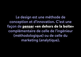 Le design est une méthode de
conception et d’innovation. C’est une
façon de penser «en dehors de la boite»
complémentaire de celle de l’ingénieur
(méthodologique) ou de celle du
marketing (analytique).
 