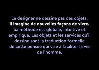 Le designer ne dessine pas des objets,
il imagine de nouvelles façons de vivre.
Sa méthode est globale, intuitive et
empirique. Les objets et les services qu’il
dessine sont la traduction formelle
de cette pensée qui vise à faciliter la vie
de l’homme.
 