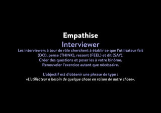 Empathise
Interviewer
Les interviewers à tour de rôle cherchent à établir ce que l’utilisateur fait
(DO), pense (THINK), ressent (FEEL) et dit (SAY).
Créer des questions et poser les à votre binôme.
Renouveler l’exercice autant que nécéssaire.
L’objectif est d’obtenir une phrase de type :
«L’utilisateur a besoin de quelque chose en raison de autre chose».
 