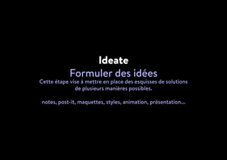 Ideate
Formuler des idées
Cette étape vise à mettre en place des esquisses de solutions
de plusieurs manières possibles.
notes, post-it, maquettes, styles, animation, présentation...
 