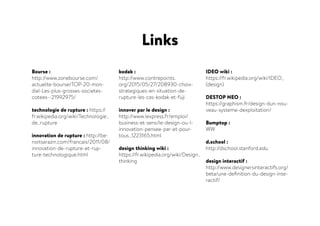 Bourse :
http://www.zonebourse.com/
actualite-bourse/TOP-20-mon-
dial-Les-plus-grosses-societes-
cotees--21992975/
technologie de rupture : https://
fr.wikipedia.org/wiki/Technologie_
de_rupture
innovation de rupture : http://be-
noitsarazin.com/francais/2011/08/
innovation-de-rupture-et-rup-
ture-technologique.html
kodak :
http://www.contrepoints.
org/2015/05/27/208930-choix-
strategiques-en-situation-de-
rupture-les-cas-kodak-et-fuji
innover par le design :
http://www.lexpress.fr/emploi/
business-et-sens/le-design-ou-l-
innovation-pensee-par-et-pour-
tous_1223165.html
design thinking wiki :
https://fr.wikipedia.org/wiki/Design_
thinking
IDEO wiki :
https://fr.wikipedia.org/wiki/IDEO_
(design)
DESTOP NEO :
https://graphism.fr/design-dun-nou-
veau-systeme-dexploitation/
Bumptop :
WW
d.school :
http://dschool.stanford.edu
design interactif :
http://www.designersinteractifs.org/
beta/une-definition-du-design-inte-
ractif/
Links
 