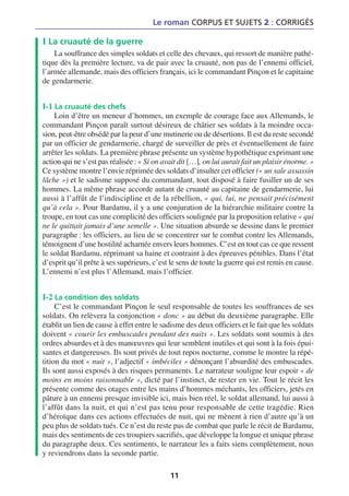 Le roman CORPUS ET SUJETS 2 : CORRIGÉS

I La cruauté de la guerre
    La souffrance des simples soldats et celle des chevaux, qui ressort de manière pathé-
tique dès la première lecture, va de pair avec la cruauté, non pas de l’ennemi officiel,
l’armée allemande, mais des officiers français, ici le commandant Pinçon et le capitaine
de gendarmerie.


I-1 La cruauté des chefs
    Loin d’être un meneur d’hommes, un exemple de courage face aux Allemands, le
commandant Pinçon paraît surtout désireux de châtier ses soldats à la moindre occa-
sion, peut-être obsédé par la peur d’une mutinerie ou de désertions. Il est du reste secondé
par un officier de gendarmerie, chargé de surveiller de près et éventuellement de faire
arrêter les soldats. La première phrase présente un système hypothétique exprimant une
action qui ne s’est pas réalisée : « Si on avait dit […], on lui aurait fait un plaisir énorme. »
Ce système montre l’envie réprimée des soldats d’insulter cet officier (« un sale assassin
lâche ») et le sadisme supposé du commandant, tout disposé à faire fusiller un de ses
hommes. La même phrase accorde autant de cruauté au capitaine de gendarmerie, lui
aussi à l’affût de l’indiscipline et de la rébellion, « qui, lui, ne pensait précisément
qu’à cela ». Pour Bardamu, il y a une conjuration de la hiérarchie militaire contre la
troupe, en tout cas une complicité des officiers soulignée par la proposition relative « qui
ne le quittait jamais d’une semelle ». Une situation absurde se dessine dans le premier
paragraphe : les officiers, au lieu de se concentrer sur le combat contre les Allemands,
témoignent d’une hostilité acharnée envers leurs hommes. C’est en tout cas ce que ressent
le soldat Bardamu, réprimant sa haine et contraint à des épreuves pénibles. Dans l’état
d’esprit qu’il prête à ses supérieurs, c’est le sens de toute la guerre qui est remis en cause.
L’ennemi n’est plus l’Allemand, mais l’officier.


I-2 La condition des soldats
     C’est le commandant Pinçon le seul responsable de toutes les souffrances de ses
soldats. On relèvera la conjonction « donc » au début du deuxième paragraphe. Elle
établit un lien de cause à effet entre le sadisme des deux officiers et le fait que les soldats
doivent « courir les embuscades pendant des nuits ». Les soldats sont soumis à des
ordres absurdes et à des manœuvres qui leur semblent inutiles et qui sont à la fois épui-
santes et dangereuses. Ils sont privés de tout repos nocturne, comme le montre la répé-
tition du mot « nuit », l’adjectif « imbéciles » dénonçant l’absurdité des embuscades.
Ils sont aussi exposés à des risques permanents. Le narrateur souligne leur espoir « de
moins en moins raisonnable », dicté par l’instinct, de rester en vie. Tout le récit les
présente comme des otages entre les mains d’hommes méchants, les officiers, jetés en
pâture à un ennemi presque invisible ici, mais bien réel, le soldat allemand, lui aussi à
l’affût dans la nuit, et qui n’est pas tenu pour responsable de cette tragédie. Rien
d’héroïque dans ces actions effectuées de nuit, qui ne mènent à rien d’autre qu’à un
peu plus de soldats tués. Ce n’est du reste pas de combat que parle le récit de Bardamu,
mais des sentiments de ces troupiers sacrifiés, que développe la longue et unique phrase
du paragraphe deux. Ces sentiments, le narrateur les a faits siens complètement, nous
y reviendrons dans la seconde partie.

                                             11
 