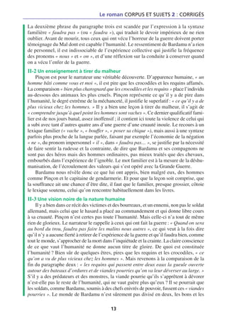 Le roman CORPUS ET SUJETS 2 : CORRIGÉS

La deuxième phrase du paragraphe trois est scandée par l’expression à la syntaxe
familière « faudra pas » (ou « faudra »), qui traduit le devoir impérieux de ne rien
oublier. Avant de mourir, tous ceux qui ont vécu l’horreur de la guerre doivent porter
témoignage du Mal dont est capable l’humanité. Le ressentiment de Bardamu n’a rien
de personnel, il est indissociable de l’expérience collective qui justifie la fréquence
des pronoms « nous » et « on », et d’une réflexion sur la conduite à conserver quand
on a vécu l’enfer de la guerre.
II-2 Un enseignement à tirer du malheur
     Pinçon est pour le narrateur une véritable découverte. D’apparence humaine, « un
homme bâti comme vous et moi », il est pire que les crocodiles et les requins affamés.
La comparaison « bien plus charognard que les crocodiles et les requins » place l’individu
au-dessous des animaux les plus cruels. Pinçon représente ce qu’il y a de pire dans
l’humanité, le degré extrême de la méchanceté, il justifie le superlatif : « ce qu’il y a de
plus vicieux chez les hommes. » Il y a bien une leçon à tirer du malheur, il s’agit de
« comprendre jusqu’à quel point les hommes sont vaches ». Ce dernier qualificatif fami-
lier est de nos jours banal, assez inoffensif ; il contient ici toute la violence de celui qui
a subi avec tant d’autres quatre ans d’une guerre d’une cruauté inouïe. Le recours à un
lexique familier (« vache », « bouffer », « poser sa chique »), mais aussi à une syntaxe
parfois plus proche de la langue parlée, faisant par exemple l’économie de la négation
« ne », du pronom impersonnel « il », dans « faudra pas… », se justifie par la nécessité
de faire sentir la rudesse et la contrainte, de dire que Bardamu et ses compagnons ne
sont pas des héros mais des hommes ordinaires, pas mieux traités que des chevaux,
embourbés dans l’expérience de l’ignoble. Le mot familier est à la mesure de la déshu-
manisation, de l’écroulement des valeurs qui s’est opéré avec la Grande Guerre.
     Bardamu nous révèle donc ce que lui ont appris, bien malgré eux, des hommes
comme Pinçon et le capitaine de gendarmerie. Et pour que la leçon soit comprise, que
la souffrance ait une chance d’être dite, il faut que le familier, presque grossier, côtoie
le lexique soutenu, celui qu’on rencontre habituellement dans les livres.
II-3 Une vision noire de la nature humaine
     Il y a bien dans ce récit des victimes et des bourreaux, et un ennemi, non pas le soldat
allemand, mais celui que le hasard a placé au commandement et qui donne libre cours
à sa cruauté. Pinçon n’est certes pas toute l’humanité. Mais celle-ci n’a tout de même
rien de glorieux. Le narrateur le rappelle à ceux qui ont fait la guerre : « Quand on sera
au bord du trou, faudra pas faire les malins nous autres », ce qui veut à la fois dire
qu’il n’y a aucune fierté à retirer de l’expérience de la guerre et qu’il faudra bien, comme
tout le monde, s’approcher de la mort dans l’inquiétude et la crainte. La claire conscience
de ce que vaut l’humanité ne donne aucun titre de gloire. De quoi est constituée
l’humanité ? Bien sûr de quelques êtres, pires que les requins et les crocodiles, « ce
qu’on a vu de plus vicieux chez les hommes ». Mais revenons à la comparaison de la
fin du paragraphe deux : « les requins qui passent entre deux eaux la gueule ouverte
autour des bateaux d’ordures et de viandes pourries qu’on va leur déverser au large. »
S’il y a des prédateurs et des monstres, la viande pourrie qu’ils s’apprêtent à dévorer
n’est-elle pas le reste de l’humanité, qui ne vaut guère plus qu’eux ? Il se pourrait que
les soldats, comme Bardamu, soumis à des chefs enivrés de pouvoir, fussent ces « viandes
pourries ». Le monde de Bardamu n’est sûrement pas divisé en deux, les bons et les

                                            13
 