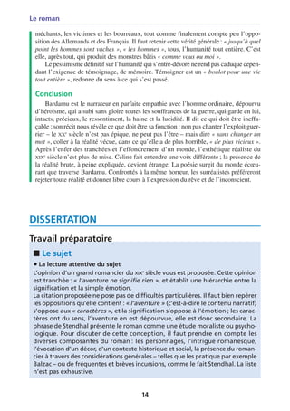Le roman

 méchants, les victimes et les bourreaux, tout comme finalement compte peu l’oppo-
 sition des Allemands et des Français. Il faut retenir cette vérité générale : « jusqu’à quel
 point les hommes sont vaches », « les hommes », tous, l’humanité tout entière. C’est
 elle, après tout, qui produit des monstres bâtis « comme vous ou moi ».
      Le pessimisme définitif sur l’humanité qui s’entre-dévore ne rend pas caduque cepen-
 dant l’exigence de témoignage, de mémoire. Témoigner est un « boulot pour une vie
 tout entière », redonne du sens à ce qui s’est passé.

 Conclusion
     Bardamu est le narrateur en parfaite empathie avec l’homme ordinaire, dépourvu
 d’héroïsme, qui a subi sans gloire toutes les souffrances de la guerre, qui garde en lui,
 intacts, précieux, le ressentiment, la haine et la lucidité. Il dit ce qui doit être ineffa-
 çable ; son récit nous révèle ce que doit être sa fonction : non pas chanter l’exploit guer-
 rier – le XXe siècle n’est pas épique, ne peut pas l’être – mais dire « sans changer un
 mot », coller à la réalité vécue, dans ce qu’elle a de plus horrible, « de plus vicieux ».
 Après l’enfer des tranchées et l’effondrement d’un monde, l’esthétique réaliste du
 XIXe siècle n’est plus de mise. Céline fait entendre une voix différente ; la présence de
 la réalité brute, à peine expliquée, devient étrange. La poésie surgit du monde écœu-
 rant que traverse Bardamu. Confrontés à la même horreur, les surréalistes préféreront
 rejeter toute réalité et donner libre cours à l’expression du rêve et de l’inconscient.




DISSERTATION
Travail préparatoire
 ■ Le sujet
 • La lecture attentive du sujet
 L’opinion d’un grand romancier du XIXe siècle vous est proposée. Cette opinion
 est tranchée : « l’aventure ne signifie rien », et établit une hiérarchie entre la
 signification et la simple émotion.
 La citation proposée ne pose pas de difficultés particulières. Il faut bien repérer
 les oppositions qu’elle contient : « l’aventure » (c’est-à-dire le contenu narratif)
 s’oppose aux « caractères », et la signification s’oppose à l’émotion ; les carac-
 tères ont du sens, l’aventure en est dépourvue, elle est donc secondaire. La
 phrase de Stendhal présente le roman comme une étude moraliste ou psycho-
 logique. Pour discuter de cette conception, il faut prendre en compte les
 diverses composantes du roman : les personnages, l’intrigue romanesque,
 l’évocation d’un décor, d’un contexte historique et social, la présence du roman-
 cier à travers des considérations générales – telles que les pratique par exemple
 Balzac – ou de fréquentes et brèves incursions, comme le fait Stendhal. La liste
 n’est pas exhaustive.


                                            14
 