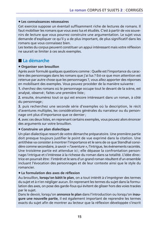 Le roman CORPUS ET SUJETS 2 : CORRIGÉS


• Les connaissances nécessaires
Cet exercice suppose un éventail suffisamment riche de lectures de romans. Il
faut mobiliser les romans que vous avez lus et étudiés. C’est à partir de vos souve-
nirs de lecture que vous pourrez construire une argumentation. Le sujet vous
demande d’expliquer ce qu’il y a de plus important, de plus significatif dans les
romans que vous connaissez bien.
Les textes du corpus peuvent constituer un appui intéressant mais votre réflexion
ne saurait se limiter à ces seuls exemples.

■ La démarche
• Organiser son brouillon
Après avoir formulé quelques questions comme : Quelle est l’importance du carac-
tère des personnages dans les romans que j’ai lus ? Est-ce que mon attention est
retenue par autre chose que les personnages ?, vous allez apporter des réponses
en mobilisant des exemples. Vous pouvez procéder de la manière suivante :
1. cherchez des romans où le personnage occupe tout le devant de la scène, est
analysé, observé ; faites une première liste ;
2. ensuite, énumérez tout ce qui est encore intéressant dans un roman, à côté
du personnage ;
3. puis recherchez une seconde série d’exemples où la description, le récit
d’aventures multiples, les considérations générales du narrateur ou du person-
nage ont plus d’importance que ce dernier ;
4. avec ces deux listes, en reprenant certains exemples, vous pouvez alors énoncer
des arguments sur votre brouillon.
• Construire un plan dialectique
Un plan dialectique ressort de votre démarche préparatoire. Une première partie
doit presque toujours justifier le point de vue exprimé dans la citation. Une
antithèse va consister à montrer l’importance et le sens de ce que Stendhal consi-
dère comme secondaire, à savoir « l’aventure », l’intrigue, les événements racontés.
Une troisième partie est attendue ici ; elle dépasse la confrontation person-
nage / intrigue et s’intéresse à la richesse du roman dans sa totalité. L’idée direc-
trice en pourrait être : l’intérêt et le sens d’un grand roman résultent d’un ensemble
incluant l’évocation des personnages et de leur contexte ainsi que le style du
romancier.
• La formulation des axes de réflexion
Au brouillon, lorsqu’on bâtit le plan, on a tout intérêt à s’imprégner des termes
du sujet et à n’en négliger aucun. En reprenant les termes du sujet dans la formu-
lation des axes, on pose des garde-fous qui évitent de glisser hors des voies tracées
par le sujet.
Dans le devoir, lorsqu’on annonce le plan dans l’introduction ou lorsqu’on inau-
gure une nouvelle partie, il est également important de reprendre les termes
exacts du sujet afin de montrer au lecteur que la réflexion développée s’inscrit



                                         15
 