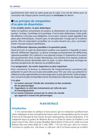 Le roman

 parfaitement bien dans le cadre posé par le sujet. Il en est de même pour la
 conclusion de chaque partie comme pour la conclusion du devoir.

 ■ Les principes de composition
 d’un plan de dissertation
 • Un modèle ancien : le plan dialectique
 Selon la tradition universitaire et scolaire, la dissertation est composée de trois
 parties : la thèse, l’antithèse et la synthèse. C’est le plan dialectique. Cette grille
 de réflexion n’est plus une obligation. D’une part, certains sujets appellent des
 plans plus thématiques ; d’autre part, le baccalauréat n’exige pas la troisième
 partie. Elle est cependant conseillée car un plan binaire (ou, pire, contradic-
 toire) n’est pas toujours satisfaisant.
 • Les différentes réponses possibles à la question posée
 Quel qu’il soit, le sujet de dissertation soulève une question à laquelle on peut
 donner différentes réponses. Le devoir envisage successivement les différentes
 réponses possibles. On n’attend ni une réponse unique ni l’exposition d’un point
 de vue personnel. Ainsi, le plan thématique, à la manière d’un exposé, présente
 les différents points demandés dans le sujet. Le plan dialectique envisage les
 diverses perspectives de réponse au problème posé.
 • La progression : du moins important au plus important
 Pour convaincre le lecteur, la démarche de l’argumentation commence par
 présenter le point de vue le plus discutable pour finir par celui qui présente la
 réflexion la plus approfondie et la plus large donc la plus pertinente. Cette progres-
 sion concerne le plan d’ensemble comme l’architecture intérieure de chaque partie.
 • Le plan
 I   Le roman vaut par l’étude des caractères et des conduites
     de ses personnages
 II Cependant, le récit des événements est riche de sens
     et d’enseignements
 III Le roman intéresse surtout par la vision du monde
     qui apparaît à travers les personnages


                                    PLAN DÉTAILLÉ
 Introduction
      C’est souvent dans les préfaces à leurs œuvres que les romanciers justifient leurs
 choix esthétiques et leur conception du roman, mais la correspondance privée est aussi
 le lieu où ils font part de leur travail, de leurs interrogations, de leurs hésitations. L’on
 comprend mieux la genèse de Madame Bovary en lisant les lettres de Flaubert à son
 amie Louise Colet. Ainsi, le jeune Stendhal, Henry Beyle à l’état civil, confie à sa sœur
 Pauline dans une lettre datée du 3 août 1804 : « Tu sais bien que, dans les romans,
 l’aventure ne signifie rien : elle émeut, et voilà tout ; elle n’est bonne ensuite qu’à oublier.

                                              16
 