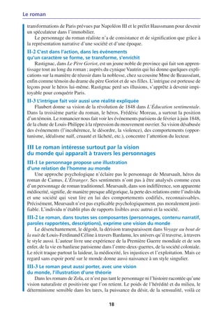 Le roman

 transformations de Paris prévues par Napoléon III et le préfet Haussmann pour devenir
 un spéculateur dans l’immobilier.
     Le personnage du roman réaliste n’a de consistance et de signification que grâce à
 la représentation narrative d’une société et d’une époque.
 II-2 C’est dans l’action, dans les événements
 qu’un caractère se forme, se transforme, s’enrichit
     Rastignac, dans Le Père Goriot, est un jeune noble de province qui fait son appren-
 tissage tout au long du roman ; auprès du cynique Vautrin qui lui donne quelques expli-
 cations sur la manière de réussir dans la noblesse, chez sa cousine Mme de Beausséant,
 enfin comme témoin du drame du père Goriot et de ses filles. L’intrigue est porteuse de
 leçons pour le héros lui-même. Rastignac perd ses illusions, s’apprête à devenir impi-
 toyable pour conquérir Paris.
 II-3 L’intrigue fait voir aussi une réalité expliquée
     Flaubert donne sa vision de la révolution de 1848 dans L’Éducation sentimentale.
 Dans la troisième partie du roman, le héros, Frédéric Moreau, a surtout la position
 d’un témoin. Le romancier nous fait voir les événements parisiens de février à juin 1848,
 de la chute de Louis-Philippe à la répression du mouvement ouvrier. Sa vision désabusée
 des événements (l’incohérence, le désordre, la violence), des comportements (oppor-
 tunisme, idéalisme naïf, cruauté et lâcheté, etc.), concentre l’attention du lecteur.

 III Le roman intéresse surtout par la vision
 du monde qui apparaît à travers les personnages
 III-1 Le personnage propose une illustration
 d’une relation de l’homme au monde
     Une approche psychologique n’éclaire pas le personnage de Meursault, héros du
 roman de Camus, L’Étranger. Ses sentiments n’ont pas à être analysés comme ceux
 d’un personnage de roman traditionnel. Meursault, dans son indifférence, son apparente
 médiocrité, signifie, de manière presque allégorique, la perte des relations entre l’individu
 et une société qui veut lire en lui des comportements codifiés, reconnaissables.
 Précisément, Meursault n’est pas explicable psychologiquement, pas moralement justi-
 fiable. L’individu n’établit plus de rapports lisibles avec autrui et la société.
 III-2 Le roman, dans toutes ses composantes (personnages, contenu narratif,
 paroles rapportées, descriptions), exprime une vision du monde
     Le désenchantement, le dégoût, la dérision transparaissent dans Voyage au bout de
 la nuit de Louis-Ferdinand Céline à travers Bardamu, les univers qu’il traverse, à travers
 le style aussi. L’auteur livre une expérience de la Première Guerre mondiale et de son
 enfer, de la vie en banlieue parisienne dans l’entre-deux-guerres, de la société coloniale.
 Le récit traque partout la laideur, la médiocrité, les injustices et l’exploitation. Mais ce
 regard sans espoir porté sur le monde donne aussi naissance à un style singulier.
 III-3 Le roman peut aussi porter, avec une vision
 du monde, l’illustration d’une théorie
     Dans les romans de Zola, ce n’est pas tant le personnage ni l’histoire racontée qu’une
 vision naturaliste et positiviste que l’on retient. Le poids de l’hérédité et du milieu, le
 déterminisme sensible dans les tares, la puissance du désir, de la sensualité, voilà ce

                                            18
 