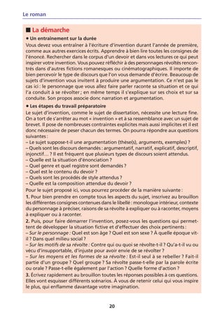Le roman

 ■ La démarche
 • Un entraînement sur la durée
 Vous devez vous entraîner à l’écriture d’invention durant l’année de première,
 comme aux autres exercices écrits. Apprendre à bien lire toutes les consignes de
 l’énoncé. Rechercher dans le corpus d’un devoir et dans vos lectures ce qui peut
 inspirer votre invention. Vous pouvez réfléchir à des personnages révoltés rencon-
 trés dans d’autres fictions romanesques ou cinématographiques. Il importe de
 bien percevoir le type de discours que l’on vous demande d’écrire. Beaucoup de
 sujets d’invention vous invitent à produire une argumentation. Ce n’est pas le
 cas ici : le personnage que vous allez faire parler raconte sa situation et ce qui
 l’a conduit à se révolter ; en même temps il s’explique sur ses choix et sur sa
 conduite. Son propos associe donc narration et argumentation.
 • Les étapes du travail préparatoire
 Le sujet d’invention, comme le sujet de dissertation, nécessite une lecture fine.
 On a tort de s’arrêter au mot « invention » et à sa ressemblance avec un sujet de
 brevet. Il pose de nombreuses contraintes explicites mais aussi implicites et il est
 donc nécessaire de peser chacun des termes. On pourra répondre aux questions
 suivantes :
 – Le sujet suppose-t-il une argumentation (thèse(s), arguments, exemples) ?
 – Quels sont les discours demandés : argumentatif, narratif, explicatif, descriptif,
 injonctif… ? Il est fréquent que plusieurs types de discours soient attendus.
 – Quelle est la situation d’énonciation ?
 – Quel genre et quel registre sont demandés ?
 – Quel est le contenu du devoir ?
 – Quels sont les procédés de style attendus ?
 – Quelle est la composition attendue du devoir ?
 Pour le sujet proposé ici, vous pourrez procéder de la manière suivante :
 1. Pour bien prendre en compte tous les aspects du sujet, inscrivez au brouillon
 les différentes consignes contenues dans le libellé : monologue intérieur, contexte
 du personnage à préciser, raisons de sa révolte à expliquer ou à raconter, moyens
 à expliquer ou à raconter.
 2. Puis, pour faire démarrer l’invention, posez-vous les questions qui permet-
 tent de développer la situation fictive et d’effectuer des choix pertinents :
 – Sur le personnage : Quel est son âge ? Quel est son sexe ? À quelle époque vit-
 il ? Dans quel milieu social ?
 – Sur les motifs de sa révolte : Contre qui ou quoi se révolte-t-il ? Qu’a-t-il vu ou
 vécu d’insupportable, d’injuste pour avoir envie de se révolter ?
 – Sur les moyens et les formes de sa révolte : Est-il seul à se rebeller ? Fait-il
 partie d’un groupe ? Quel groupe ? Sa révolte passe-t-elle par la parole écrite
 ou orale ? Passe-t-elle également par l’action ? Quelle forme d’action ?
 3. Écrivez rapidement au brouillon toutes les réponses possibles à ces questions.
 Elles vont esquisser différents scénarios. À vous de retenir celui qui vous inspire
 le plus, qui enflamme davantage votre imagination.



                                          20
 