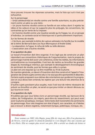 Le roman CORPUS ET SUJETS 2 : CORRIGÉS

Vous pouvez trouver les réponses suivantes, mais la liste qui suit n’est pas
exhaustive.
Sur le personnage
– Un(e) adolescent(e) en révolte contre une famille autoritaire, ou plus précisé-
ment contre un père ou une mère.
– Un jeune homme révolté contre sa famille et son milieu dont il rejette les
idées et les valeurs et qui ne supporte plus les préjugés, les conventions, les
contraintes qu’on tente de lui imposer.
– Un homme révolté contre une injustice sociale qui le frappe, lui, et un groupe
d’individus. Le contexte social et historique est ici particulièrement important.
Sur les formes de révolte
– L’écriture, par exemple la lettre de rupture adressée à la famille (sur le modèle
de la lettre de Bernard dans Les Faux-Monnayeurs d’André Gide).
– La séparation, la fugue, le refus de telle ou telle décision.
– L’association avec d’autres révoltés.
• La question du plan
Le travail d’invention doit être organisé. Il ne s’agit pas de construire un plan
répondant aux conventions rhétoriques de l’argumentation, mais le propos du
personnage inventé doit avoir une cohérence, éviter les redites, les informations
contradictoires ou incompatibles. Il est bon de mettre au brouillon les grandes
étapes du monologue intérieur, par exemple le développement chronologique
du sentiment de révolte, puis les formes que celle-ci a prises.
Le plan est une esquisse qui va être modifiée au fil de la plume.
De manière générale, un devoir d’invention doit être construit et l’appel à l’ima-
gination de certains sujets comme celui-ci ne veut pas dire spontanéité et désordre.
Certains sujets proposent eux-mêmes des orientations qui guideront la progres-
sion et vous devez bien entendu les repérer par une lecture très attentive de la
consigne.
D’autres sujets paraissent plus souples, mais il est tout de même nécessaire de
prévoir au brouillon un plan, ne serait-ce que pour éviter un devoir décousu ou
qui tourne en rond.
• La question du style
N’oubliez pas que vous faites vivre un personnage révolté, qui éprouve de la
colère, de l’indignation, du mépris, peut-être du ressentiment, qui peut aussi
avoir la plume sarcastique, ironique. Votre texte doit transmettre les sentiments
du personnage. Pour cela imaginez son état d’esprit, son caractère, et n’hésitez
pas à recourir à divers registres, notamment lyrique, polémique, ironique, etc.



Introduction
    Nous sommes en 1962, Alix Dupin, jeune fille de vingt ans, fille d’un pharmacien
de Nevers, vient de quitter le domicile familial et s’est réfugiée chez une cousine qui
vit à Paris. Elle ne compte plus revoir son père. Elle a arrêté ses études de lettres et

                                         21
 