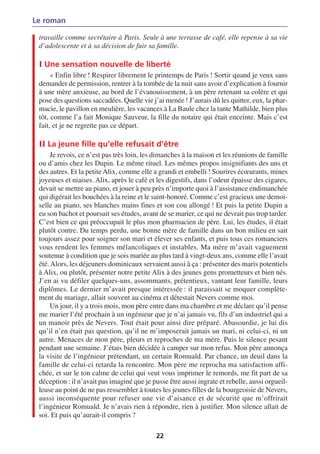 Le roman

 travaille comme secrétaire à Paris. Seule à une terrasse de café, elle repense à sa vie
 d’adolescente et à sa décision de fuir sa famille.

 I Une sensation nouvelle de liberté
      « Enfin libre ! Respirer librement le printemps de Paris ! Sortir quand je veux sans
 demander de permission, rentrer à la tombée de la nuit sans avoir d’explication à fournir
 à une mère anxieuse, au bord de l’évanouissement, à un père retenant sa colère et qui
 pose des questions saccadées. Quelle vie j’ai menée ! J’aurais dû les quitter, eux, la phar-
 macie, le pavillon en meulière, les vacances à La Baule chez la tante Mathilde, bien plus
 tôt, comme l’a fait Monique Sauveur, la fille du notaire qui était enceinte. Mais c’est
 fait, et je ne regrette pas ce départ.

 II La jeune fille qu’elle refusait d’être
      Je revois, ce n’est pas très loin, les dimanches à la maison et les réunions de famille
 ou d’amis chez les Dupin. Le même rituel. Les mêmes propos insignifiants des uns et
 des autres. Et la petite Alix, comme elle a grandi et embelli ! Sourires écœurants, mines
 joyeuses et niaises. Alix, après le café et les digestifs, dans l’odeur épaisse des cigares,
 devait se mettre au piano, et jouer à peu près n’importe quoi à l’assistance endimanchée
 qui digérait les bouchées à la reine et le saint-honoré. Comme c’est gracieux une demoi-
 selle au piano, ses blanches mains fines et son cou allongé ! Et puis la petite Dupin a
 eu son bachot et poursuit ses études, avant de se marier, ce qui ne devrait pas trop tarder.
 C’est bien ce qui préoccupait le plus mon pharmacien de père. Lui, les études, il était
 plutôt contre. Du temps perdu, une bonne mère de famille dans un bon milieu en sait
 toujours assez pour soigner son mari et élever ses enfants, et puis tous ces romanciers
 vous rendent les femmes mélancoliques et instables. Ma mère m’avait vaguement
 soutenue à condition que je sois mariée au plus tard à vingt-deux ans, comme elle l’avait
 été. Alors, les déjeuners dominicaux servaient aussi à ça : présenter des maris potentiels
 à Alix, ou plutôt, présenter notre petite Alix à des jeunes gens prometteurs et bien nés.
 J’en ai vu défiler quelques-uns, assommants, prétentieux, vantant leur famille, leurs
 diplômes. Le dernier m’avait presque intéressée : il paraissait se moquer complète-
 ment du mariage, allait souvent au cinéma et détestait Nevers comme moi.
      Un jour, il y a trois mois, mon père entre dans ma chambre et me déclare qu’il pense
 me marier l’été prochain à un ingénieur que je n’ai jamais vu, fils d’un industriel qui a
 un manoir près de Nevers. Tout était pour ainsi dire préparé. Abasourdie, je lui dis
 qu’il n’en était pas question, qu’il ne m’imposerait jamais un mari, ni celui-ci, ni un
 autre. Menaces de mon père, pleurs et reproches de ma mère. Puis le silence pesant
 pendant une semaine. J’étais bien décidée à camper sur mon refus. Mon père annonça
 la visite de l’ingénieur prétendant, un certain Romuald. Par chance, un deuil dans la
 famille de celui-ci retarda la rencontre. Mon père me reprocha ma satisfaction affi-
 chée, et sur le ton calme de celui qui veut vous imprimer le remords, me fit part de sa
 déception : il n’avait pas imaginé que je pusse être aussi ingrate et rebelle, aussi orgueil-
 leuse au point de ne pas ressembler à toutes les jeunes filles de la bourgeoisie de Nevers,
 aussi inconséquente pour refuser une vie d’aisance et de sécurité que m’offrirait
 l’ingénieur Romuald. Je n’avais rien à répondre, rien à justifier. Mon silence allait de
 soi. Et puis qu’aurait-il compris ?

                                            22
 