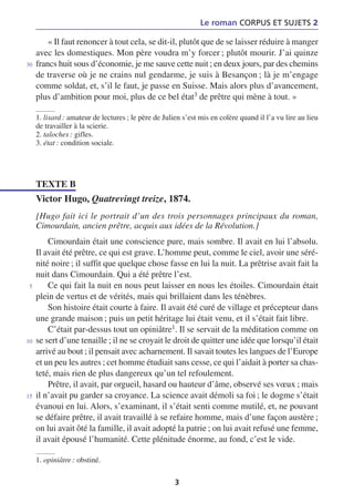 Le roman CORPUS ET SUJETS 2

         « Il faut renoncer à tout cela, se dit-il, plutôt que de se laisser réduire à manger
     avec les domestiques. Mon père voudra m’y forcer ; plutôt mourir. J’ai quinze
30   francs huit sous d’économie, je me sauve cette nuit ; en deux jours, par des chemins
     de traverse où je ne crains nul gendarme, je suis à Besançon ; là je m’engage
     comme soldat, et, s’il le faut, je passe en Suisse. Mais alors plus d’avancement,
     plus d’ambition pour moi, plus de ce bel état3 de prêtre qui mène à tout. »

     1. lisard : amateur de lectures ; le père de Julien s’est mis en colère quand il l’a vu lire au lieu
     de travailler à la scierie.
     2. taloches : gifles.
     3. état : condition sociale.




     TEXTE B
     Victor Hugo, Quatrevingt treize, 1874.
     [Hugo fait ici le portrait d’un des trois personnages principaux du roman,
     Cimourdain, ancien prêtre, acquis aux idées de la Révolution.]
         Cimourdain était une conscience pure, mais sombre. Il avait en lui l’absolu.
     Il avait été prêtre, ce qui est grave. L’homme peut, comme le ciel, avoir une séré-
     nité noire ; il suffit que quelque chose fasse en lui la nuit. La prêtrise avait fait la
     nuit dans Cimourdain. Qui a été prêtre l’est.
 5       Ce qui fait la nuit en nous peut laisser en nous les étoiles. Cimourdain était
     plein de vertus et de vérités, mais qui brillaient dans les ténèbres.
         Son histoire était courte à faire. Il avait été curé de village et précepteur dans
     une grande maison ; puis un petit héritage lui était venu, et il s’était fait libre.
         C’était par-dessus tout un opiniâtre1. Il se servait de la méditation comme on
10   se sert d’une tenaille ; il ne se croyait le droit de quitter une idée que lorsqu’il était
     arrivé au bout ; il pensait avec acharnement. Il savait toutes les langues de l’Europe
     et un peu les autres ; cet homme étudiait sans cesse, ce qui l’aidait à porter sa chas-
     teté, mais rien de plus dangereux qu’un tel refoulement.
         Prêtre, il avait, par orgueil, hasard ou hauteur d’âme, observé ses vœux ; mais
15   il n’avait pu garder sa croyance. La science avait démoli sa foi ; le dogme s’était
     évanoui en lui. Alors, s’examinant, il s’était senti comme mutilé, et, ne pouvant
     se défaire prêtre, il avait travaillé à se refaire homme, mais d’une façon austère ;
     on lui avait ôté la famille, il avait adopté la patrie ; on lui avait refusé une femme,
     il avait épousé l’humanité. Cette plénitude énorme, au fond, c’est le vide.

     1. opiniâtre : obstiné.

                                                      3
 
