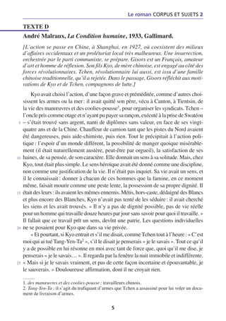 Le roman CORPUS ET SUJETS 2

     TEXTE D
     André Malraux, La Condition humaine, 1933, Gallimard.
     [L’action se passe en Chine, à Shanghai, en 1927, où coexistent des milieux
     d’affaires occidentaux et un prolétariat local très malheureux. Une insurrection,
     orchestrée par le parti communiste, se prépare. Gisors est un Français, amateur
     d’art et homme de réflexion. Son fils Kyo, de mère chinoise, est engagé au côté des
     forces révolutionnaires. Tchen, révolutionnaire lui aussi, est issu d’une famille
     chinoise traditionnelle, qu’il a rejetée. Dans le passage, Gisors réfléchit aux moti-
     vations de Kyo et de Tchen, compagnons de lutte.]
          Kyo avait choisi l’action, d’une façon grave et préméditée, comme d’autres choi-
     sissent les armes ou la mer : il avait quitté son père, vécu à Canton, à Tientsin, de
     la vie des manœuvres et des coolies-pousse1, pour organiser les syndicats. Tchen –
     l’oncle pris comme otage et n’ayant pu payer sa rançon, exécuté à la prise de Swatéou
 5   – s’était trouvé sans argent, nanti de diplômes sans valeur, en face de ses vingt-
     quatre ans et de la Chine. Chauffeur de camion tant que les pistes du Nord avaient
     été dangereuses, puis aide-chimiste, puis rien. Tout le précipitait à l’action poli-
     tique : l’espoir d’un monde différent, la possibilité de manger quoique misérable-
     ment (il était naturellement austère, peut-être par orgueil), la satisfaction de ses
10   haines, de sa pensée, de son caractère. Elle donnait un sens à sa solitude. Mais, chez
     Kyo, tout était plus simple. Le sens héroïque avait été donné comme une discipline,
     non comme une justification de la vie. Il n’était pas inquiet. Sa vie avait un sens, et
     il le connaissait : donner à chacun de ces hommes que la famine, en ce moment
     même, faisait mourir comme une peste lente, la possession de sa propre dignité. Il
15   était des leurs : ils avaient les mêmes ennemis. Métis, hors-caste, dédaigné des Blancs
     et plus encore des Blanches, Kyo n’avait pas tenté de les séduire : il avait cherché
     les siens et les avait trouvés. « Il n’y a pas de dignité possible, pas de vie réelle
     pour un homme qui travaille douze heures par jour sans savoir pour quoi il travaille. »
     Il fallait que ce travail prît un sens, devînt une patrie. Les questions individuelles
20   ne se posaient pour Kyo que dans sa vie privée.
          « Et pourtant, si Kyo entrait et s’il me disait, comme Tchen tout à l’heure : « C’est
     moi qui ai tué Tang-Yen-Ta2 », s’il le disait je penserais « je le savais ». Tout ce qu’il
     y a de possible en lui résonne en moi avec tant de force que, quoi qu’il me dise, je
     penserais « je le savais… ». Il regarda par la fenêtre la nuit immobile et indifférente.
25   « Mais si je le savais vraiment, et pas de cette façon incertaine et épouvantable, je
     le sauverais. » Douloureuse affirmation, dont il ne croyait rien.

     1. des manœuvres et des coolies-pousse : travailleurs chinois.
     2. Tang-Yen-Ta : il s’agit du trafiquant d’armes que Tchen a assassiné pour lui voler un docu-
     ment de livraison d’armes.

                                                   5
 