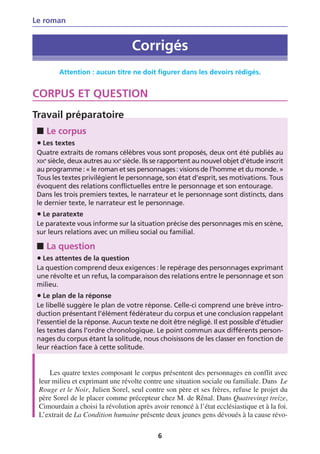 Le roman


                                   Corrigés
         Attention : aucun titre ne doit figurer dans les devoirs rédigés.


CORPUS ET QUESTION
Travail préparatoire
 ■ Le corpus
 • Les textes
 Quatre extraits de romans célèbres vous sont proposés, deux ont été publiés au
 XIXe siècle, deux autres au XXe siècle. Ils se rapportent au nouvel objet d’étude inscrit
 au programme : « le roman et ses personnages : visions de l’homme et du monde. »
 Tous les textes privilégient le personnage, son état d’esprit, ses motivations. Tous
 évoquent des relations conflictuelles entre le personnage et son entourage.
 Dans les trois premiers textes, le narrateur et le personnage sont distincts, dans
 le dernier texte, le narrateur est le personnage.
 • Le paratexte
 Le paratexte vous informe sur la situation précise des personnages mis en scène,
 sur leurs relations avec un milieu social ou familial.

 ■ La question
 • Les attentes de la question
 La question comprend deux exigences : le repérage des personnages exprimant
 une révolte et un refus, la comparaison des relations entre le personnage et son
 milieu.
 • Le plan de la réponse
 Le libellé suggère le plan de votre réponse. Celle-ci comprend une brève intro-
 duction présentant l’élément fédérateur du corpus et une conclusion rappelant
 l’essentiel de la réponse. Aucun texte ne doit être négligé. Il est possible d’étudier
 les textes dans l’ordre chronologique. Le point commun aux différents person-
 nages du corpus étant la solitude, nous choisissons de les classer en fonction de
 leur réaction face à cette solitude.


     Les quatre textes composant le corpus présentent des personnages en conflit avec
 leur milieu et exprimant une révolte contre une situation sociale ou familiale. Dans Le
 Rouge et le Noir, Julien Sorel, seul contre son père et ses frères, refuse le projet du
 père Sorel de le placer comme précepteur chez M. de Rênal. Dans Quatrevingt treize,
 Cimourdain a choisi la révolution après avoir renoncé à l’état ecclésiastique et à la foi.
 L’extrait de La Condition humaine présente deux jeunes gens dévoués à la cause révo-

                                            6
 