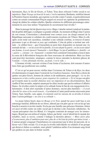 Le roman CORPUS ET SUJETS 2 : CORRIGÉS

lutionnaire, Kyo, le fils de Gisors, et Tchen. Tous deux refusent l’ordre social et ses
injustices. Dans Voyage au bout de la nuit, c’est le narrateur, Bardamu, mobilisé durant
la Première Guerre mondiale, qui exprime sa révolte contre l’armée, et particulièrement
contre un certain commandant Pinçon auquel est associé un capitaine de gendarmerie,
chargé de châtier les soldats rebelles. Quelles relations les différents personnages entre-
tiennent-ils avec leur milieu ? Expriment-ils ouvertement leur révolte ?
     Dans le passage tiré de Quatrevingt treize, Hugo s’attache surtout à analyser la menta-
lité du prêtre défroqué, à souligner sa grande solitude. Au moment où Hugo situe l’action
de son roman, Cimourdain a abandonné tout contact avec un clergé ennemi de la
République naissante et solidaire des soulèvements royalistes de l’Ouest. Mais il a dû,
après avoir renié son sacerdoce, remédier à une solitude extrême, se trouver d’autres
personnes à qui se dévouer et avec qui combattre. L’état de prêtre a institué une soli-
tude – le célibat forcé – que Cimourdain ne peut faire disparaître en menant une vie
normale de laïc : « on lui avait ôté la famille, il avait adopté la patrie ; on lui avait refusé
une femme, il avait épousé l’humanité », écrit Hugo. Le jeu d’antithèses (« famille » et
« patrie », « femme » et « humanité ») montre bien comment Cimourdain a trouvé dans
la cause de la Révolution française des liens nouveaux de substitution. Mais ces liens
sont peut-être incertains, utopiques, comme le laisse entendre la dernière phrase de
l’extrait : « Cette plénitude énorme, au fond, c’est le vide. »
     L’homme révolté, souvent victime d’une forme d’exclusion, doit renouer d’autres
liens forts qui justifieront son combat.
    C’est ce qu’on peut encore vérifier dans l’existence de Tchen et de Kyo, les deux
révolutionnaires évoqués dans l’extrait de La Condition humaine. Ainsi Kyo a choisi de
quitter son père Gisors, homme de culture et de méditation, pour partager « la vie des
manœuvres et des coolies-pousse, pour organiser les syndicats ». Ce n’est pas son père
qu’il rejette mais la société chinoise avec ses injustices et ses discriminations. Kyo
souffre d’être un métis, méprisé autant par les élites locales que par les milieux d’affaires
blancs. Se révolter contre le mépris et la solitude forme le but de son engagement révo-
lutionnaire : il doit alors rejoindre d’autres hommes, encore plus humiliés : « il avait
cherché les siens et les avait trouvés. » La relation à l’autre paraît moins nécessaire pour
Tchen. Sans famille, sans appui, il construit seul les raisons de sa révolte et trouve
dans l’action politique « un sens à sa solitude ».
    Le jeune Julien Sorel, dans Le Rouge et le Noir, paraît lui aussi isolé face à son
entourage familial, différent de ses frères, détesté par son père qui ne voit en lui qu’une
bouche à nourrir et un être inutile. Exclu par une famille sans présence féminine, Julien
est aussi révolté contre un ordre social qui le destine à des fonctions subalternes. Se
voyant précepteur chez les Rênal, il s’imagine contraint de manger avec les domes-
tiques. Rejeté par son milieu d’origine, Julien, par fierté, veut d’abord fuir le monde des
notables, mais se ravise, comme l’indique la dernière phrase : « Mais alors plus
d’avancement, plus d’ambition pour moi, plus de ce bel état de prêtre qui mène à tout. »
L’amour-propre craignant l’humiliation est concurrencé par le désir de parvenir, de se
hisser vers l’élite sociale. Ce n’est pas la révolte individuelle ou solidaire d’un groupe
qui dictera à Julien sa conduite, mais plutôt l’ambition mêlée d’un étonnant sang-froid
qui guidera ses pas dans la bonne société.

                                              7
 