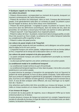 Le roman CORPUS ET SUJETS 2 : CORRIGÉS


• Quelques rappels sur les temps verbaux
Les valeurs du présent
– Présent d’énonciation, correspondant au moment de la parole, évoquant un
moment contemporain de l’acte d’énonciation.
– Présent de narration (ou historique) : dans un récit, il évoque des événements
passés. Il est généralement isolé dans un contexte au passé. Ce présent a pour
but de frapper le lecteur, de lui faire mieux vivre l’événement.
– Présent de vérité générale : il englobe le passé, le présent et l’avenir. On le
rencontre dans les définitions scientifiques, dans les textes de lois, dans les
proverbes. Un narrateur y recourt pour formuler une opinion à valeur générale.
– Présent injonctif : il est l’équivalent d’un impératif présent.
– Présent à valeur de futur : le présent, notamment dans la langue parlée, se subs-
titue très souvent au futur simple. La présence d’un indice temporel (adverbe
ou complément) suffit à signifier le futur.
– Présent à valeur de passé proche.
Les valeurs du passé simple et de l’imparfait
– Le passé simple, temps du récit par excellence, sert à désigner une action passée
dont le début et la fin sont connus.
– L’imparfait évoque une action passée, indépendamment de ses limites (début
et fin). L’imparfait est le temps de la description dans un récit au passé.
Les valeurs du passé composé et du plus-que-parfait
– Le passé composé marque une action complètement accomplie au moment
de l’énonciation.
– Le plus-que-parfait exprime une action antérieure à une action passée.
Le conditionnel modal et le conditionnel temporel
– Le conditionnel modal renforce la part d’incertitude
– Le conditionnel temporel exprime un futur dans le passé, c’est-à-dire une action
postérieure à une action passée.
Le passé domine le passage à l’exception du paragraphe trois où figurent le
présent de vérité générale, le futur et deux passés composés. Cette observation
doit vous conduire à dégager la spécificité du paragraphe. Ici Bardamu ne raconte
plus. Il se livre à une réflexion d’ordre général, il envisage aussi le moment de sa
mort. À vous de bien analyser cette réflexion, de vous interroger sur la répéti-
tion de « faudra ».
Une attention particulière doit être accordée aux niveaux de langue. Le récit
mêle un niveau soutenu et un niveau très familier que vous devez justifier.

• Les niveaux de langue
Il convient de ne plus parler de registres, ceux-ci désignant l’effet qu’un texte
entend produire sur le lecteur.
Il existe plusieurs niveaux de langue qui prennent en compte l’appartenance
sociale et culturelle du locuteur, le type de relation qu’il entretient avec son desti-
nataire, la situation d’énonciation.


                                          9
 