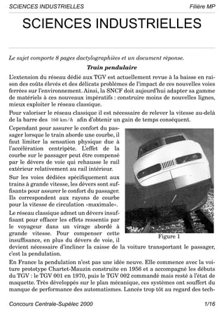 SCIENCES INDUSTRIELLES                                                 Filière MP


     SCIENCES INDUSTRIELLES

Le sujet comporte 8 pages dactylographiées et un document réponse.
                               Train pendulaire
L’extension du réseau dédié aux TGV est actuellement revue à la baisse en rai-
son des coûts élevés et des délicats problèmes de l’impact de ces nouvelles voies
ferrées sur l’environnement. Ainsi, la SNCF doit aujourd’hui adapter sa gamme
de matériels à ces nouveaux impératifs : construire moins de nouvelles lignes,
mieux exploiter le réseau classique.
Pour valoriser le réseau classique il est nécessaire de relever la vitesse au-delà
de la barre des 160 km ⁄ h aﬁn d’obtenir un gain de temps conséquent.
Cependant pour assurer le confort du pas-
sager lorsque le train aborde une courbe, il
faut limiter la sensation physique due à
l’accélération centripète. L’effet de la
courbe sur le passager peut être compensé
par le dévers de voie qui rehausse le rail
extérieur relativement au rail intérieur.
Sur les voies dédiées spéciﬁquement aux
trains à grande vitesse, les dévers sont suf-
ﬁsants pour assurer le confort du passager.
Ils correspondent aux rayons de courbe
pour la vitesse de circulation «maximale».
Le réseau classique admet un dévers insuf-
ﬁsant pour effacer les effets ressentis par
le voyageur dans un virage abordé à
grande vitesse. Pour compenser cette
                                                            Figure 1
insufﬁsance, en plus du dévers de voie, il
devient nécessaire d’incliner la caisse de la voiture transportant le passager,
c’est la pendulation.
En France la pendulation n’est pas une idée neuve. Elle commence avec la voi-
ture prototype Chartet-Mauzin construite en 1956 et a accompagné les débuts
du TGV : le TGV 001 en 1970, puis le TGV 002 commandé mais resté à l’état de
maquette. Très développés sur le plan mécanique, ces systèmes ont souffert du
manque de performance des automatismes. Lancés trop tôt au regard des tech-

Concours Centrale-Supélec 2000                                               1/16
 