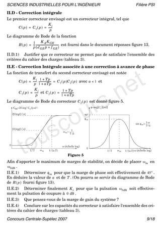 SCIENCES INDUSTRIELLES POUR L’INGÉNIEUR                                                                       Filière PSI
II.D - Correction intégrale
Le premier correcteur envisagé est un correcteur intégral, tel que
                                Ki
          C ( p ) = C 1 ( p ) = ------
                                  p
Le diagramme de Bode de la fonction
                     1          K A K GE
          R ( p ) = --- ------------------------------------- est fourni dans le document réponses ﬁgure 13.
                      -                                     -
                     p ( J GE p + f GE )

II.D.1) Justiﬁer que ce correcteur ne permet pas de satisfaire l'ensemble des
critères du cahier des charges (tableau 3).




                                                                              t
II.E - Correction Intégrale associée à une correction à avance de phase




                                                                             e
La fonction de transfert du second correcteur envisagé est notée




                                                                          .n
                    K i 1 + Tp
          C ( p ) = ------ -------------------- = C 1 ( p )C 2 ( p ) avec a < 1 et
                                              -
                      p 1 + aTp




                                                                        rs
                      Ki                      1 + Tp
          C 1 ( p ) = ------ et C 2 ( p ) = --------------------
                                                               -
                        p                   1 + aTp




                                                                      u
Le diagramme de Bode du correcteur C 2 ( p ) est donné ﬁgure 5.




                                           co
      GdB=20.log|C2 (j.ω)|                                                  φ=arg[C2 (j.ω)]

     20.log(1/a)                                                      90°




                                         s
                                                                      φm
                                                                                                              sin φ m = 1-a




                 u
                                                                                                                        1+a
     10.log(1/a)




              to
                                                             1
                                                     ω m=
                                                            T a



 0                                                  ω (échelle log)
                                                                       0
                     1/T      ωm       1/(a.T)                                            1/T   ωm   1/(a.T) ω (échelle log)
                                                         Figure 5
Aﬁn d'apporter le maximum de marges de stabilité, on décide de placer ω m en
ω 0dB .
II.E.1) Déterminer φ m pour que la marge de phase soit effectivement de 45° .
En déduire la valeur de a et de T . (On pourra se servir du diagramme de Bode
de R ( p ) fourni ﬁgure 13).
II.E.2) Déterminer ﬁnalement K i pour que la pulsation ω 0dB soit effective-
ment la pulsation de coupure à 0 dB .
II.E.3) Que pensez-vous de la marge de gain du système ?
II.E.4) Conclure sur les capacités du correcteur à satisfaire l'ensemble des cri-
tères du cahier des charges (tableau 3).

Concours Centrale-Supélec 2007                                                                                         9/18
 