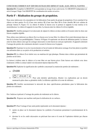 CONCOURS COMMUN SUP 2009 DES ECOLES DES MINES D’ALBI, ALES, DOUAI, NANTES
Question E1. Compléter le GRAFCET correspondant au lavage d’une seule travée. Ce GRAFCET indépendant est
activé lorsque l’étape 3 du GRAFCET de coordination des taches est active.

Partie F – Réalisation du groupe de propulsion.
Nous nous intéressons à la conception et à la fabrication d’une partie du groupe de propulsion. Il est constitué d’un
châssis en deux parties 1 et 2, d’une roue motrice 12, d’une roue libre 13 et d’une chenille 14 (voir schéma de
principe Annexe 8, Figure 13). Le châssis 1 réalise la liaison avec le porteur et supporte la roue motrice et le
motoréducteur. Le châssis 2 supporte la roue libre. La liaison entre les châssis 1 et 2 est réglable.

Question F1. Justifier pourquoi il est nécessaire de séparer le châssis en deux entités et d’assurer entre les deux une
liaison complète réglable.

Nous allons nous intéresser au châssis 2 et à sa liaison avec la roue libre. Le châssis 2 est usiné directement dans un
brut de la forme d’un parallélépipède, l’Annexe 10 Figure 16 représente son dessin de définition partiel. La liaison
entre les deux châssis ainsi que les usinages nécessaires à cette liaison ne sont pas représentés. Il apparaît seulement
l’usinage des portées des roulements destinés à assurer la liaison avec le pignon.

Question F2. Exprimer le (ou les) inconvénient(s) d’un tel mode de fabrication (usinage d’un brut plein) et justifier
son utilisation dans ce cas précis où la production est unitaire.

Question F3. Le châssis 2 est réalisé avec un matériau de type plastique. Donnez deux critères qui permettent de
justifier un tel choix.

La liaison à réaliser entre le châssis et la roue libre est une liaison pivot. Cette liaison sera réalisée avec deux
roulements à billes à contact radial (voir document réponse Question F8).

Question F4. Expliciter la signification des symboles concernant la cotation des portées de roulements :

    •    ∅16H8

                   ∅ 0, 05       A
    •                              . Pour cette dernière spécification, illustrer vos explications par un dessin
        montrant la pièce dans sa géométrie réelle, la référence spécifiée et la zone de tolérance.

Question F5. Justifier succinctement la nécessité des deux spécifications précédentes pour la fabrication des
portées de roulement.



On s’intéresse à présent à l’usinage des portées de roulement sur le châssis.

Question F6. Proposer une machine outil pour la réalisation de ces surfaces.



Question F7. Pour l’usinage d’une seule portée représentée sur le document réponse :

    •   mettre en place sur le document réponse les symboles d’isostatisme permettant le positionnement de la
        pièce,

    •   dessiner le ou les outils nécessaires en précisant leur nom et le nom de l’opération réalisée par chacun
        d’eux.




Epreuve spécifique de Sciences Industrielles PTSI                                                            Page 10/12
 