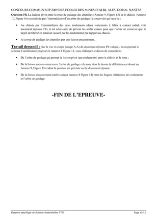 CONCOURS COMMUN SUP 2009 DES ECOLES DES MINES D’ALBI, ALES, DOUAI, NANTES
Question F8. La liaison pivot entre la roue de guidage des chenilles (Annexe 9, Figure 15) et le châssis (Annexe
10, Figure 16) est réalisée par l’intermédiaire d’un arbre de guidage (à concevoir) qui sera lié :

    •   Au châssis par l’intermédiaire des deux roulements (deux roulements à billes à contact radial, voir
        document réponse F8), il est nécessaire de prévoir les arrêts axiaux pour que l’arbre ne conserve que le
        degré de liberté en rotation (assuré par les roulements) par rapport au châssis.

    •   A la roue de guidage des chenilles par une liaison encastrement.

Travail demandé : Sur la vue en coupe (coupe A-A) du document réponse F8 (calque), en respectant le
schéma d’architecture proposé en Annexe 8 Figure 14, vous réaliserez le dessin de conception :

    •   De l’arbre de guidage qui permet la liaison pivot (par roulements) entre le châssis et la roue ;

    •   De la liaison encastrement entre l’arbre de guidage et la roue dont le dessin de définition est donné en
        Annexe 9, Figure 15 et dont la position est précisée sur le document réponse;

    •   De la liaison encastrement (arrêts axiaux Annexe 8 Figure 14) entre les bagues intérieures des roulements
        et l’arbre de guidage.




                                     -FIN DE L’EPREUVE-




Epreuve spécifique de Sciences Industrielles PTSI                                                          Page 11/12
 