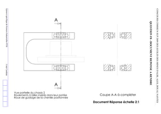 CONCOURS  COMMUN  SUP  2009  DES  ECOLES  DES  MINES  D'ALBI,  ALES,  DOUAI,  NANTES
                 QUESTION  F8  -­  DOCUMENT  REPONSE  A  RENDRE
                                                                                                                               Document Réponse échelle 2:1
                                                                                         Coupe A-­A à compléter
                                                                                Roue de guidage de la chenille positionnée
                                                                                Roulements à billes insérés dans leur portée
           A




                                                                            A
                                                                                Vue partielle du chassis 2
Epreuve  spécifique  de  Sciences  Industrielles  PTSI     Code  Candidat
 