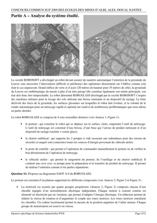 CONCOURS COMMUN SUP 2009 DES ECOLES DES MINES D’ALBI, ALES, DOUAI, NANTES
Partie A – Analyse du système étudié.




La société ROBOSOFT a développé un robot devant assurer de manière automatique l’entretien de la pyramide du
Louvre sans nécessiter l’intervention (difficile et périlleuse) des opérateurs directement sur l’édifice comme cela
était le cas auparavant. Grand édifice de verre et d’acier (20 mètres de hauteur pour 35 mètres de côté), la pyramide
du Louvre est emblématique du musée à plus d’un titre puisqu’elle constitue également son entrée principale, son
état doit donc être irréprochable. Le robot dénommé ROBUGLASS développé par la société ROBOSOFT s’inspire
des machines utilisées pour le lavage des sols utilisant une brosse tournante et un dispositif de raclage. La forte
déclivité des faces de la pyramide, les surfaces glissantes sur lesquelles le robot doit évoluer, et la volonté de le
rendre automatique pour un nettoyage rapide et optimal ont soulevé de nombreuses problématiques que nous allons
en partie aborder.

Le robot ROBUGLASS se compose de 4 sous ensembles distincts (voir Annexe 1, Figure 1) :

        •    le porteur : qui constitue le robot qui se déplace sur la surface vitrée, emportant l’outil de nettoyage.
             L’outil de nettoyage est constitué d’une brosse, d’une buse qui l’arrose de produit nettoyant et d’un
             dispositif de raclage (raclette + essuie glace).

        •    le chariot ombilical : qui supporte les 2 pompes à vide (assurant une redondance pour des raisons de
             sécurité) et auquel sont connectées toutes les sources d’énergie provenant du véhicule atelier.

        •    le poste de contrôle : qui permet à l’opérateur de commander manuellement le porteur ou de vérifier le
             bon déroulement de l’opération de nettoyage.

        •    le véhicule atelier : qui permet le rangement du porteur, de l’outillage et du chariot ombilical. Il
             contient une cuve avec sa pompe pour la préparation et le transfert du produit de nettoyage. Il permet
             de réaliser l’entretien courant et les petites réparations.

Question A1. Proposer un diagramme SADT A-0 du ROBUGLASS.

Le porteur est constitué d’un plateau supportant les différents composants (voir Annexe 2, Figure 2 et Figure 3) :

    •    La motricité est assurée par quatre groupes propulsions (Annexe 2, Figure 2) composés chacun d’une
         chenille équipée d’un motoréducteur électrique indépendant. Chaque moteur à courant continu est
         alimenté en électricité par un variateur, qui permet d’adapter l’énergie électrique. Un réducteur permet de
         réduire la vitesse de rotation et d’augmenter le couple aux roues motrices. Les roues motrices entraînent
         les chenilles. Un codeur incrémental permet la mesure de la position angulaire de l’arbre moteur. Chaque
         groupe de motorisation est asservi en vitesse.

Epreuve spécifique de Sciences Industrielles PTSI                                                           Page 2/12
 