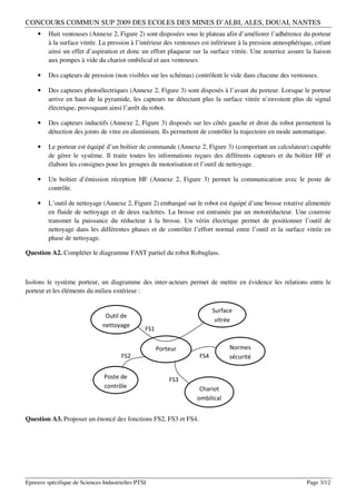 CONCOURS COMMUN SUP 2009 DES ECOLES DES MINES D’ALBI, ALES, DOUAI, NANTES
    •    Huit ventouses (Annexe 2, Figure 2) sont disposées sous le plateau afin d’améliorer l’adhérence du porteur
         à la surface vitrée. La pression à l’intérieur des ventouses est inférieure à la pression atmosphérique, créant
         ainsi un effet d’aspiration et donc un effort plaqueur sur la surface vitrée. Une nourrice assure la liaison
         aux pompes à vide du chariot ombilical et aux ventouses.

    •    Des capteurs de pression (non visibles sur les schémas) contrôlent le vide dans chacune des ventouses.

    •    Des capteurs photoélectriques (Annexe 2, Figure 3) sont disposés à l’avant du porteur. Lorsque le porteur
         arrive en haut de la pyramide, les capteurs ne détectant plus la surface vitrée n’envoient plus de signal
         électrique, provoquant ainsi l’arrêt du robot.

    •    Des capteurs inductifs (Annexe 2, Figure 3) disposés sur les côtés gauche et droit du robot permettent la
         détection des joints de vitre en aluminium. Ils permettent de contrôler la trajectoire en mode automatique.

    •    Le porteur est équipé d’un boîtier de commande (Annexe 2, Figure 3) (comportant un calculateur) capable
         de gérer le système. Il traite toutes les informations reçues des différents capteurs et du boîtier HF et
         élabore les consignes pour les groupes de motorisation et l’outil de nettoyage.

    •    Un boîtier d’émission réception HF (Annexe 2, Figure 3) permet la communication avec le poste de
         contrôle.

    •    L’outil de nettoyage (Annexe 2, Figure 2) embarqué sur le robot est équipé d’une brosse rotative alimentée
         en fluide de nettoyage et de deux raclettes. La brosse est entrainée par un motoréducteur. Une courroie
         transmet la puissance du réducteur à la brosse. Un vérin électrique permet de positionner l’outil de
         nettoyage dans les différentes phases et de contrôler l’effort normal entre l’outil et la surface vitrée en
         phase de nettoyage.

Question A2. Compléter le diagramme FAST partiel du robot Robuglass.



Isolons le système porteur, un diagramme des inter-acteurs permet de mettre en évidence les relations entre le
porteur et les éléments du milieu extérieur :

                                                                          Surface
                                Outil de
                                                                           vitrée
                               nettoyage
                                                FS1


                                                      Porteur                   Normes
                                       FS2                          FS4         sécurité


                               Poste de                   FS3
                               contrôle                             Chariot
                                                                   ombilical


Question A3. Proposer un énoncé des fonctions FS2, FS3 et FS4.




Epreuve spécifique de Sciences Industrielles PTSI                                                             Page 3/12
 