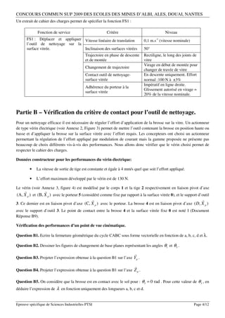 CONCOURS COMMUN SUP 2009 DES ECOLES DES MINES D’ALBI, ALES, DOUAI, NANTES
Un extrait de cahier des charges permet de spécifier la fonction FS1 :

             Fonction de service                         Critère                             Niveau
      FS1 : Déplacer et appliquer Vitesse linéaire de translation               0,1 m.s-1 (vitesse nominale)
      l’outil de nettoyage sur la
      surface vitrée.             Inclinaison des surfaces vitrées              50°
                                            Trajectoire en phase de descente    Rectiligne, le long des joints de
                                            et de montée                        vitre
                                                                                Virage en début de montée pour
                                            Changement de trajectoire
                                                                                changer de travée de vitre
                                            Contact outil de nettoyage-         En descente uniquement. Effort
                                            surface vitrée                      normal :100 N à ±3%
                                                                                Impératif en ligne droite.
                                            Adhérence du porteur à la
                                                                                Glissement autorisé en virage =
                                            surface vitrée
                                                                                20% de la vitesse nominale.



Partie B – Vérification du critère de contact pour l’outil de nettoyage.
Pour un nettoyage efficace il est nécessaire de réguler l’effort d’application de la brosse sur la vitre. Un actionneur
de type vérin électrique (voir Annexe 2, Figure 3) permet de mettre l’outil contenant la brosse en position haute ou
basse et d’appliquer la brosse sur la surface vitrée avec l’effort requis. Les concepteurs ont choisi un actionneur
permettant la régulation de l’effort appliqué par modulation de courant mais la gamme proposée ne présente pas
beaucoup de choix différents vis-à-vis des performances. Nous allons donc vérifier que le vérin choisi permet de
respecter le cahier des charges.

Données constructeur pour les performances du vérin électrique:

        •    La vitesse de sortie de tige est constante et égale à 4 mm/s quel que soit l’effort appliqué.

        •    L’effort maximum développé par le vérin est de 130 N.

Le vérin (voir Annexe 3, figure 4) est modélisé par le corps 1 et la tige 2 respectivement en liaison pivot d’axe
                
(A, X p ) et (B, X p ) avec le porteur 5 (considéré comme fixe par rapport à la surface vitrée 0), et le support d’outil
                                                                                                                  
3. Ce dernier est en liaison pivot d’axe (C, X p ) avec le porteur. La brosse 4 est en liaison pivot d’axe ( D, X p )
avec le support d’outil 3. Le point de contact entre la brosse 4 et la surface vitrée fixe 0 est noté I (Document
Réponse B9).

Vérification des performances d’un point de vue cinématique.

Question B1. Ecrire la fermeture géométrique du cycle CABC sous forme vectorielle en fonction de a, b, c, d et λ.

Question B2. Dessiner les figures de changement de base planes représentant les angles θ1 et θ3 .
                                                                          
Question B3. Projeter l’expression obtenue à la question B1 sur l’axe Yp .

                                                                          
Question B4. Projeter l’expression obtenue à la question B1 sur l’axe Z p .

Question B5. On considère que la brosse est en contact avec le sol pour : θ3 = 0 rad . Pour cette valeur de θ3 , en
déduire l’expression de λ en fonction uniquement des longueurs a, b, c et d.


Epreuve spécifique de Sciences Industrielles PTSI                                                              Page 4/12
 