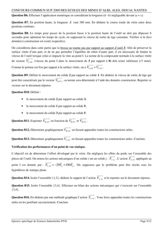 CONCOURS COMMUN SUP 2009 DES ECOLES DES MINES D’ALBI, ALES, DOUAI, NANTES
Question B6. Effectuer l’application numérique en considérant la longueur (d - b) négligeable devant (a + c).

Question B7. En position haute, la longueur λ vaut 380 mm. En déduire la course totale du vérin entre deux
positions extrêmes.

Question B8. Le temps pour passer de la position basse à la position haute de l’outil ne doit pas dépasser 6
secondes pour optimiser les temps de cycle, en supposant la vitesse de sortie de tige constante. Vérifier si la (les)
donnée(s) constructeur est (sont) respecté(s).

On considèrera dans cette partie que la brosse ne tourne pas par rapport au support d’outil 3. Afin de préserver la
surface vitrée d’une part, et de ne pas perturber l’équilibre du robot d’autre part, il est nécessaire de limiter la
vitesse de l’outil lorsque celui-ci impacte la vitre au point I. La norme de la composante normale à la surface vitrée
             
du vecteur VI ,3/0 (vitesse du point I dans le mouvement de 3 par rapport à 0) doit rester inférieure à 5 mm/s.
                                                                         
Comme le porteur est fixe par rapport à la surface vitrée, on a VI ,3/0 = VI ,3/5 .

Question B9. Définir le mouvement du solide 2 par rapport au solide 1. En déduire la vitesse de sortie de tige qui
                                       
peut être caractérisée par le vecteur VB ,2/1 , sa norme sera déterminée à l’aide des données constructeur. Reporter ce
vecteur sur le document réponse.

Question B10. Définir :

        •    le mouvement du solide 2 par rapport au solide 3.

        •    le mouvement du solide 1 par rapport au solide 5.

        •    le mouvement du solide 3 par rapport au solide 5.
                            
                                                       
Question B11. Exprimer VB ,2/5 en fonction de VB ,1/5 et VB ,2/1 .

                                               
                                                   
Question B12. Déterminer graphiquement VB ,3/5 en faisant apparaître toutes les constructions utiles.

                                               
Question B13. Déterminer graphiquement VI ,3/5 en faisant apparaître toutes les constructions utiles. Conclure.

Vérification des performances d’un point de vue statique.

L’objectif est de déterminer l’effort développé par le vérin. On négligera les effets du poids sur l’ensemble des
                                                                                      
                                                                                                  
pièces de l’outil. On notera les actions mécaniques d’un solide i sur un solide j : Fi → j . L’action F5→4 appliquée au
                                                 
point I est donnée par : F5→4 = −20Yp + 100 Z p . On supposera que le problème peut être résolu sous les
hypothèses de statique plane.
                                                                              
Question B14. Isoler l’ensemble {1,2}, déduire le support de l’action F3→2 et le reporter sur le document réponse.

Question B15. Isoler l’ensemble {3,4}. Effectuer un bilan des actions mécaniques qui s’exercent sur l’ensemble
{3,4}.
                                                                      
Question B16. En déduire par une méthode graphique l’action F3→2 . Vous ferez apparaître toutes les constructions
utiles en les justifiant succinctement. Conclure.




Epreuve spécifique de Sciences Industrielles PTSI                                                            Page 5/12
 