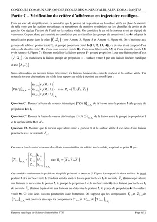 CONCOURS COMMUN SUP 2009 DES ECOLES DES MINES D’ALBI, ALES, DOUAI, NANTES
Partie C – Vérification du critère d’adhérence en trajectoire rectiligne.
Dans un souci de simplification, on considère que le porteur est en position sur la surface vitrée en phase de montée
de telle sorte que les actions mécaniques se répartissent de manière symétrique sur les chenilles de droite et de
gauche. On néglige l’action de l’outil sur la surface vitrée. On considère le cas où le porteur n’est pas équipé de
ventouses. On peut donc par symétrie ne considérer que les chenilles des groupes de propulsion 1 et 4 et adopter la
                                                                
modélisation plane dans le plan Yp , Z p                   (          )   (voir Annexe 3, Figure 5 et Annexe 4, Figure 6). On s’intéresse aux
groupes de solides : porteur (noté 5), et groupe propulsion (noté 1={11, 12, 13, 14}), ce dernier étant composé d’un
châssis de chenille (noté 11), d’une roue motrice (notée 12), d’une roue libre (notée 13) et d’une chenille (notée 14)
(voir Annexe 4, Figure 7). On peut modéliser la liaison porteur 5 - groupe propulsion 1 par une liaison pivot d’axe
       
( J , X ) . On modélisera la liaison groupe de propulsion 1 – surface vitrée 0 par une liaison linéaire rectiligne
   1       p
              
d’axe ( A ' , Y ) .1       p


Nous allons dans un premier temps déterminer les liaisons équivalentes entre le porteur et la surface vitrée. On
notera le torseur cinématique du solide i par rapport au solide j exprimé au point M par :

                                 ω x ,i / j v x (M, i / j)
                                                                                     
                                                                                       
{V(i / j)}M ,R         P
                               = ω y ,i / j v y (M, i / j)                     (
                                                                     avec R p = X p , Y p , Z p   )
                                 ω                         
                                  z ,i / j v z (M, i / j)     RP



Question C1. Donner la forme du torseur cinématique {V (5 / 1)}J , R de la liaison entre le porteur 5 et le groupe de
                                                                                                      1       P

propulsion 1 en J1 .

Question C2. Donner la forme du torseur cinématique {V (1/ 0)} A ' , R de la liaison entre le groupe de propulsion 1
                                                                                                          1       P

et la surface vitrée 0 en A’1.

Question C3. Montrer que le torseur équivalent entre le porteur 5 et la surface vitrée 0 est celui d’une liaison
                                                 
ponctuelle en J1 de normale Z p .



On notera dans la suite le torseur des efforts transmissibles du solide i sur le solide j exprimé au point M par :

                          X i → j Li → j 
                                                                              
                                                                                
{T }
   i→ j M ,R           =  Yi → j M i→ j                                 (
                                                           avec R p = X p , Y p , Z p   )
             p
                         Z               
                          i→ j Ni → j           M , Rp


On considère maintenant le problème simplifié présenté en Annexe 5, Figure 8, composé de deux solides : le demi
                                                                                                                                            
porteur 5 et la surface vitrée 0. Ces deux solides sont en liaison ponctuelle en J1 de normale Z p (liaison équivalente
aux liaisons en série entre le porteur 5, le groupe de propulsion 1 et la surface vitrée 0) et en liaison ponctuelle en J4
                       
de normale Z p (liaison équivalente aux liaisons en série entre le porteur 5, le groupe de propulsion 4 et la surface
vitrée 0). Ce sont deux liaisons ponctuelles avec frottement. On suppose que les composantes Y0→5 et Z 0→5 de

{T 0→5 }J ,R   1   p
                       sont positives ainsi que les composantes Y '0→5 et Z '0→5 de T '0→5                            {   }   J4 , Rp
                                                                                                                                        .



Epreuve spécifique de Sciences Industrielles PTSI                                                                                               Page 6/12
 