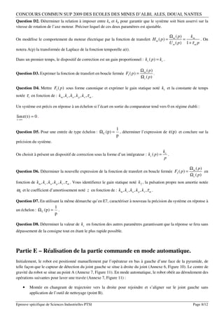 CONCOURS COMMUN SUP 2009 DES ECOLES DES MINES D’ALBI, ALES, DOUAI, NANTES
Question D2. Déterminer la relation à imposer entre ka et kp pour garantir que le système soit bien asservi sur la
vitesse de rotation de l’axe moteur. Préciser lequel de ces deux paramètres est ajustable.

                                                                                                      Ωm ( p)     km
On modélise le comportement du moteur électrique par la fonction de transfert H m ( p ) =                     =          . On
                                                                                                      U m ( p) 1 + τ m p
notera A(p) la transformée de Laplace de la fonction temporelle a(t).

Dans un premier temps, le dispositif de correction est un gain proportionnel : kc ( p ) = kc .

                                                                                  Ωm ( p)
Question D3. Exprimer la fonction de transfert en boucle fermée F1 ( p ) =                .
                                                                                  Ωc ( p)

Question D4. Mettre F1 ( p ) sous forme canonique et exprimer le gain statique noté k1 et la constante de temps
notée τ 1 en fonction de : km , kc , ka , k p , kv ,τ m .

Un système est précis en réponse à un échelon si l’écart en sortie du comparateur tend vers 0 en régime établi :

lim ε( t ) = 0 .
t →∞


                                                                  1
Question D5. Pour une entrée de type échelon : Ω C ( p) =           , déterminer l’expression de ε( p) et conclure sur la
                                                                  p
précision du système.

                                                                                               kc
On choisit à présent un dispositif de correction sous la forme d’un intégrateur : kc ( p ) =      .
                                                                                               p

                                                                                                                  Ωm ( p)
Question D6. Déterminer la nouvelle expression de la fonction de transfert en boucle fermée F2 ( p ) =                    en
                                                                                                                  Ωc ( p)
fonction de km , kc , ka , k p , kv ,τ m . Vous identifierez le gain statique noté k2 , la pulsation propre non amortie notée
ω0 et le coefficient d’amortissement noté z en fonction de : km , kc , ka , k p , kv ,τ m .

Question D7. En utilisant la même démarche qu’en E7, caractériser à nouveau la précision du système en réponse à
                            1
un échelon : Ω C ( p) =       .
                            p

Question D8. Déterminer la valeur de kc en fonction des autres paramètres garantissant que la réponse se fera sans
dépassement de la consigne tout en étant le plus rapide possible.



Partie E – Réalisation de la partie commande en mode automatique.
Initialement, le robot est positionné manuellement par l’opérateur en bas à gauche d’une face de la pyramide, de
telle façon que le capteur de détection du joint gauche se situe à droite du joint (Annexe 6, Figure 10). Le centre de
gravité du robot se situe au point A (Annexe 7, Figure 11). En mode automatique, le robot obéit au déroulement des
opérations suivantes pour laver une travée (Annexe 7, Figure 11) :

       •   Montée en changeant de trajectoire vers la droite pour rejoindre et s’aligner sur le joint gauche sans
           application de l’outil de nettoyage (point B).

Epreuve spécifique de Sciences Industrielles PTSI                                                                   Page 8/12
 