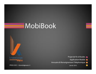 MobiBook



                                                  Projet de fin d’études
                                                    Application Mobile
                               Annuaire & Renseignement Téléphonique
PFE03/2013 - Knowledgeware ©                        Janvier 2013
 