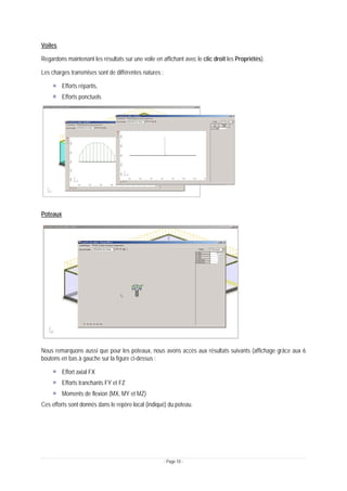 - Page 10 -
Voiles
Regardons maintenant les résultats sur une voile en affichant avec le clic droit les Propriétés).
Les charges transmises sont de différentes natures :
Efforts répartis,
Efforts ponctuels
Poteaux
Nous remarquons aussi que pour les poteaux, nous avons accès aux résultats suivants (affichage grâce aux 6
boutons en bas à gauche sur la figure ci-dessus :
Effort axial FX
Efforts tranchants FY et FZ
Moments de flexion (MX, MY et MZ)
Ces efforts sont donnés dans le repère local (indiqué) du poteau.
 