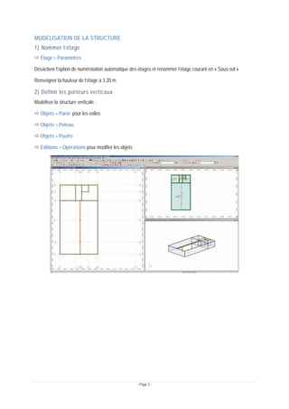 - Page 3 -
MODELISATION DE LA STRUCTURE
1) Nommer l’étage
Ö Etage > Paramètres
Désactiver l’option de numérotation automatique des étages et renommer l’étage courant en « Sous-sol »
Renseigner la hauteur de l’étage à 3.20 m
2) Définir les porteurs verticaux
Modéliser la structure verticale :
Ö Objets > Paroi pour les voiles
Ö Objets > Poteau
Ö Objets > Poutre
Ö Editions > Opérations pour modifier les objets
 