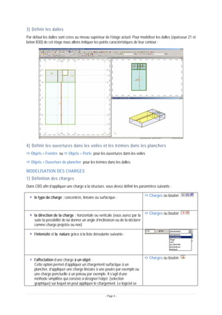 - Page 4 -
3) Définir les dalles
Par défaut les dalles sont crées au niveau supérieur de l’étage actuel. Pour modéliser les dalles (épaisseur 21 et
béton B30) de cet étage nous allons indiquer les points caractéristiques de leur contour :
4) Définir les ouvertures dans les voiles et les trémies dans les planchers
Ö Objets > Fenêtre ou Ö Objets > Porte pour les ouvertures dans les voiles
Ö Objets > Ouverture de plancher pour les trémies dans les dalles.
MODELISATION DES CHARGES
1) Définition des charges
Dans CBS afin d’appliquer une charge à la structure, vous devez définir les paramètres suivants :
le type de charge : concentrée, linéaire ou surfacique : Ö Charges ou bouton
la direction de la charge : horizontale ou verticale (vous aurez par la
suite la possibilité de lui donner un angle d’inclinaison ou de la déclarer
comme charge projetée ou non)
Ö Charges ou bouton
l’intensité et la nature grâce à la liste déroulante suivante :
l’affectation d’une charge à un objet :
Cette option permet d’appliquer un chargement surfacique à un
plancher, d’appliquer une charge linéaire à une poutre par exemple ou
une charge ponctuelle à un poteau par exemple. Il s’agit d’une
méthode simplifiée qui consiste à désigner l’objet (sélection
graphique) sur lequel on peut appliquer le chargement. Le logiciel se
Ö Charges ou bouton
 