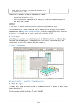 - Page 5 -
charge ensuite de reconnaître le contour ou plus généralement les
caractéristiques de ce dernier.
Saisir les charges appliquées aux plancher haut du sous-sol, à savoir :
Une charge d’exploitation de 5 kN/m²
Une charge permanente additionnelle de 0.11 kN/m² (poids du sol souple 0.06 kN/m² et isolation en
sous face de dalle 0.05 kN/m²
Remarque :
Le poids propre des éléments modélisés de la structure est pris en compte automatiquement.
Les chargements de vent (Méthode simplifiée du NV65) et sismiques peuvent être appliqués soit de manière
semi-automatique (voir Menu Outils > Valeurs par défaut). Ici nous ne prendrons pas en compte l’effet du vent
et générerons les charges de neige sur la toiture dans la partie modélisation du RdC.
2) Combinaisons
Les combinaisons peuvent être crées soit automatiquement, soit établies manuellement par l’utilisateur. Dans
cet exemple, nous allons les générer automatiquement (elles seront générées au moment du calcul). Elles
dépendent bien sûr du règlement choisi dans la rubrique Préférences.
Ö Charges > Combinaisons
EDITION DES OBJETS DU MODELE ET VERIFICATION
1) Edition des objets
La manière la plus simple de vérifier ou modifier les hypothèses concernant les éléments de la structure est
d’appeler leurs propriétés :
Sélection graphique de l’objet puis Bouton ou ALT+ENTREE
 