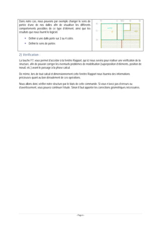 - Page 6 -
Dans notre cas, nous pouvons par exemple changer le sens de
portée d’une de nos dalles afin de visualiser les différents
comportements possibles de ce type d’élément, ainsi que les
résultats que nous fournit le logiciel.
Définir si une dalle porte sur 2 ou 4 cotés
Définir le sens de portée.
2) Vérification :
La touche F7, vous permet d’accéder à la fenêtre Rapport, qui ici nous servira pour réaliser une vérification de la
structure, afin de pouvoir corriger les éventuels problèmes de modélisation (superposition d’éléments, position de
nœud, etc.) avant le passage à la phase calcul.
De même, lors de tout calcul et dimensionnement cette fenêtre Rapport nous fournira des informations
précieuses quant au bon déroulement de ces opérations.
Nous allons donc vérifier notre structure par le biais de cette commande. Si vous n’avez pas d’erreurs ou
d’avertissement, vous pouvez continuer l’étude. Sinon il faut apporter les corrections géométriques nécessaires.
 