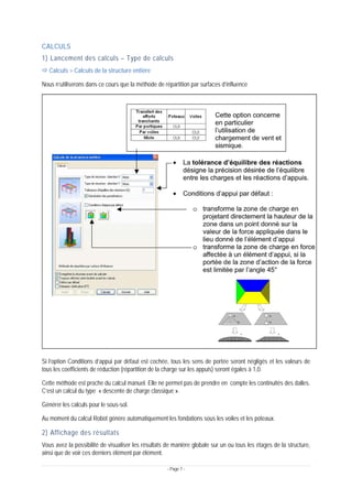 - Page 7 -
CALCULS
1) Lancement des calculs – Type de calculs
Ö Calculs > Calculs de la structure entière
Nous n’utiliserons dans ce cours que la méthode de répartition par surfaces d’influence
Si l’option Conditions d’appui par défaut est cochée, tous les sens de portée seront négligés et les valeurs de
tous les coefficients de réduction (répartition de la charge sur les appuis) seront égales à 1,0.
Cette méthode est proche du calcul manuel. Elle ne permet pas de prendre en compte les continuités des dalles.
C’est un calcul du type « descente de charge classique ».
Générer les calculs pour le sous-sol.
Au moment du calcul Robot génère automatiquement les fondations sous les voiles et les poteaux.
2) Affichage des résultats
Vous avez la possibilité de visualiser les résultats de manière globale sur un ou tous les étages de la structure,
ainsi que de voir ces derniers élément par élément.
 