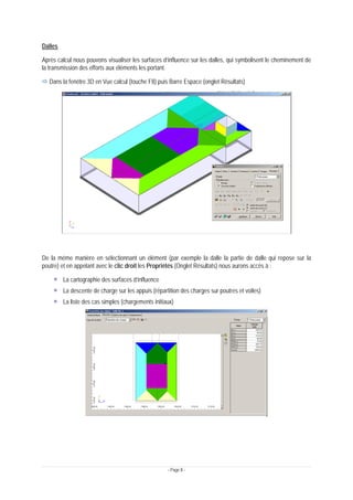 - Page 8 -
Dalles
Après calcul nous pouvons visualiser les surfaces d’influence sur les dalles, qui symbolisent le cheminement de
la transmission des efforts aux éléments les portant.
Ö Dans la fenêtre 3D en Vue calcul (touche F8) puis Barre Espace (onglet Résultats)
De la même manière en sélectionnant un élément (par exemple la dalle la partie de dalle qui repose sur la
poutre) et en appelant avec le clic droit les Propriétés (Onglet Résultats) nous aurons accès à :
La cartographie des surfaces d’influence
La descente de charge sur les appuis (répartition des charges sur poutres et voiles)
La liste des cas simples (chargements initiaux)
 