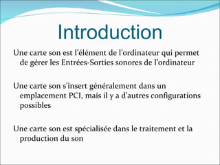 Introduction Une carte son est l’élément de l’ordinateur qui permet de gérer les Entrées-Sorties sonores de l’ordinateur Une carte son s’insert généralement dans un emplacement PCI, mais il y a d’autres configurations possibles  Une carte son est spécialisée dans le traitement et la production du son  
