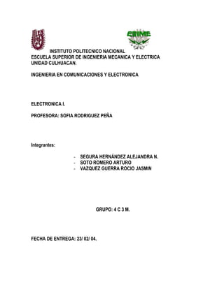 INSTITUTO POLITECNICO NACIONAL
ESCUELA SUPERIOR DE INGENIERIA MECANICA Y ELECTRICA
UNIDAD CULHUACAN.
INGENIERIA EN COMUNICACIONES Y ELECTRONICA
ELECTRONICA I.
PROFESORA: SOFIA RODRIGUEZ PEÑA
Integrantes:
- SEGURA HERNÁNDEZ ALEJANDRA N.
- SOTO ROMERO ARTURO
- VAZQUEZ GUERRA ROCIO JASMIN
GRUPO: 4 C 3 M.
FECHA DE ENTREGA: 23/ 02/ 04.
 