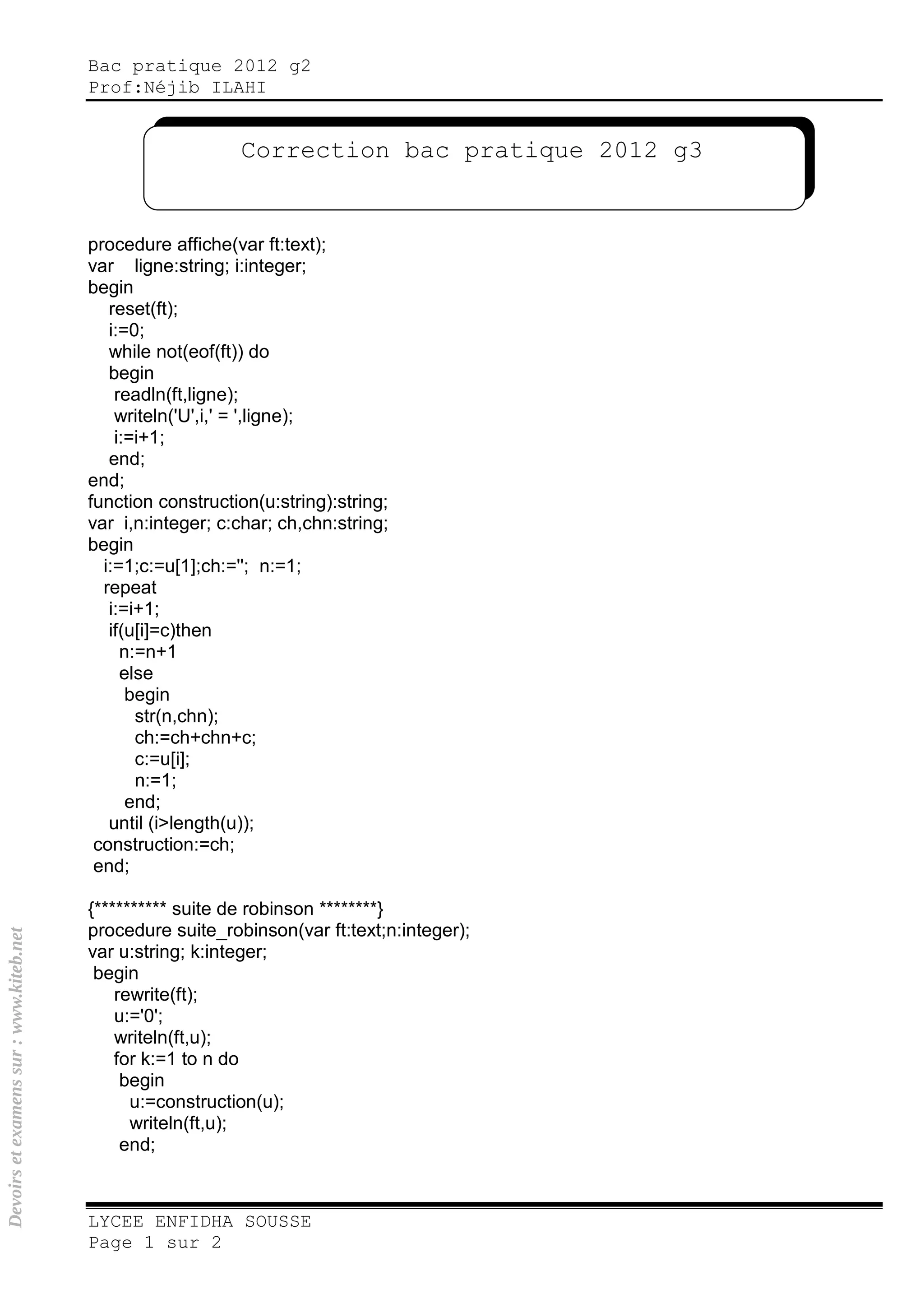Bac pratique 2012 g2
Prof:Néjib ILAHI
LYCEE ENFIDHA SOUSSE
Page 1 sur 2
procedure affiche(var ft:text);
var ligne:string; i:integer;
begin
reset(ft);
i:=0;
while not(eof(ft)) do
begin
readln(ft,ligne);
writeln('U',i,' = ',ligne);
i:=i+1;
end;
end;
function construction(u:string):string;
var i,n:integer; c:char; ch,chn:string;
begin
i:=1;c:=u[1];ch:=''; n:=1;
repeat
i:=i+1;
if(u[i]=c)then
n:=n+1
else
begin
str(n,chn);
ch:=ch+chn+c;
c:=u[i];
n:=1;
end;
until (i>length(u));
construction:=ch;
end;
{********** suite de robinson ********}
procedure suite_robinson(var ft:text;n:integer);
var u:string; k:integer;
begin
rewrite(ft);
u:='0';
writeln(ft,u);
for k:=1 to n do
begin
u:=construction(u);
writeln(ft,u);
end;
Correction bac pratique 2012 g3
Devoirsetexamenssur:www.kiteb.net
 