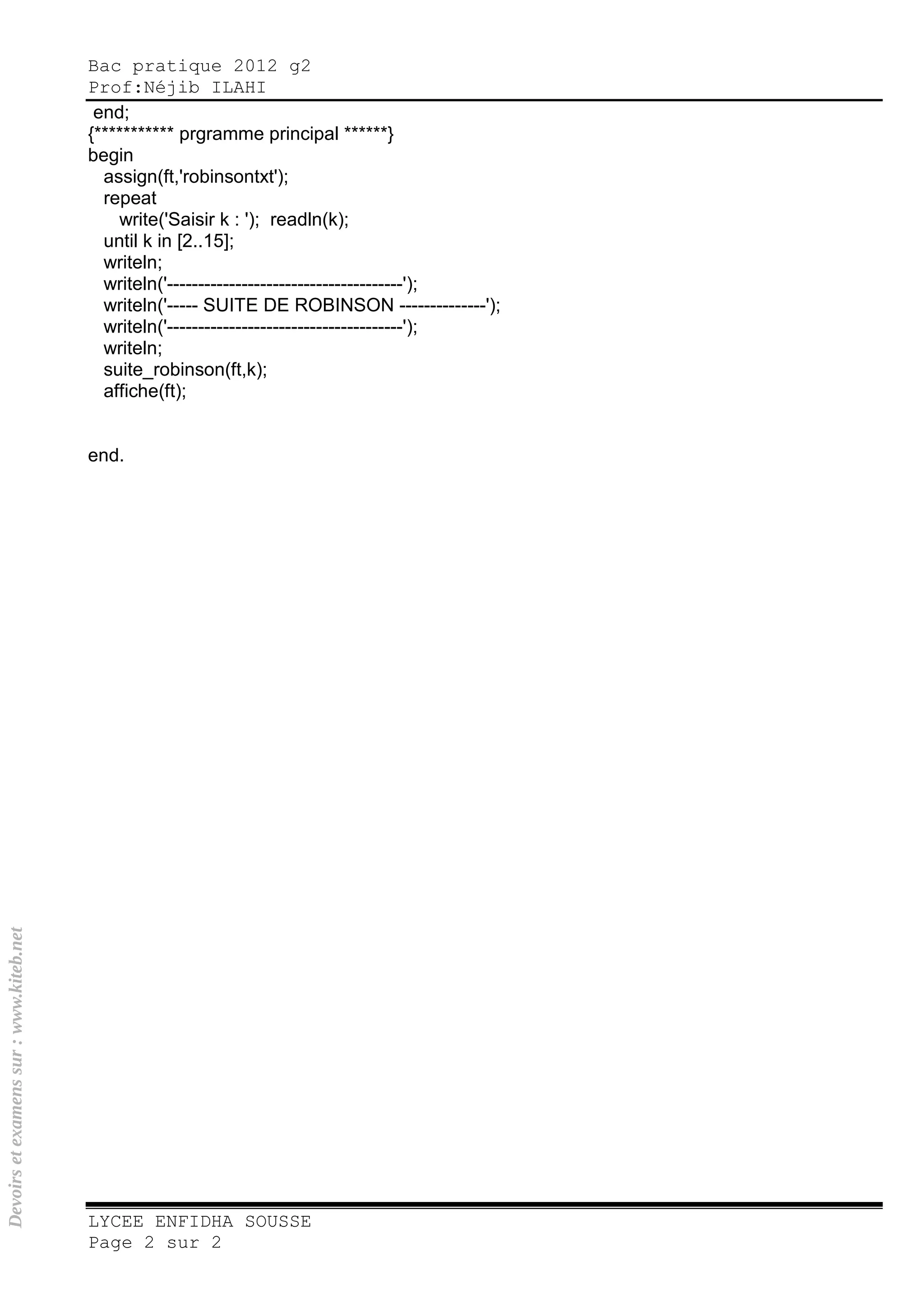 Bac pratique 2012 g2
Prof:Néjib ILAHI
LYCEE ENFIDHA SOUSSE
Page 2 sur 2
end;
{*********** prgramme principal ******}
begin
assign(ft,'robinsontxt');
repeat
write('Saisir k : '); readln(k);
until k in [2..15];
writeln;
writeln('--------------------------------------');
writeln('----- SUITE DE ROBINSON --------------');
writeln('--------------------------------------');
writeln;
suite_robinson(ft,k);
affiche(ft);
end.
Devoirsetexamenssur:www.kiteb.net
 