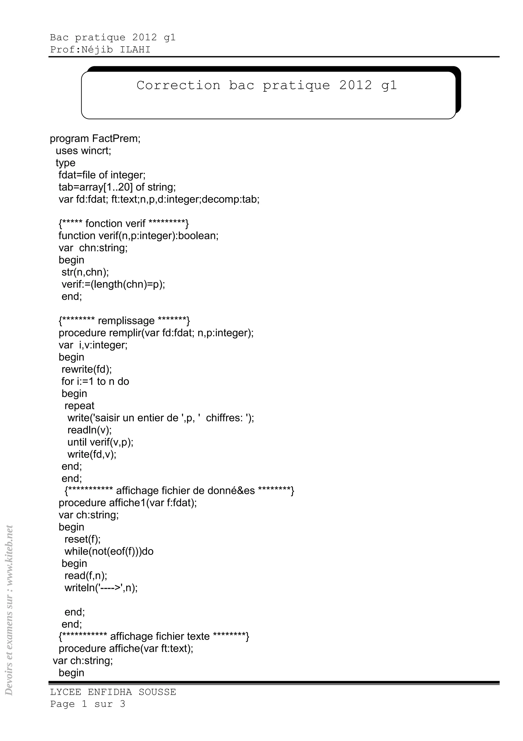 Bac pratique 2012 g1
Prof:Néjib ILAHI
LYCEE ENFIDHA SOUSSE
Page 1 sur 3
program FactPrem;
uses wincrt;
type
fdat=file of integer;
tab=array[1..20] of string;
var fd:fdat; ft:text;n,p,d:integer;decomp:tab;
{***** fonction verif *********}
function verif(n,p:integer):boolean;
var chn:string;
begin
str(n,chn);
verif:=(length(chn)=p);
end;
{******** remplissage *******}
procedure remplir(var fd:fdat; n,p:integer);
var i,v:integer;
begin
rewrite(fd);
for i:=1 to n do
begin
repeat
write('saisir un entier de ',p, ' chiffres: ');
readln(v);
until verif(v,p);
write(fd,v);
end;
end;
{*********** affichage fichier de donné&es ********}
procedure affiche1(var f:fdat);
var ch:string;
begin
reset(f);
while(not(eof(f)))do
begin
read(f,n);
writeln('---->',n);
end;
end;
{*********** affichage fichier texte ********}
procedure affiche(var ft:text);
var ch:string;
begin
Correction bac pratique 2012 g1
Devoirsetexamenssur:www.kiteb.net
 